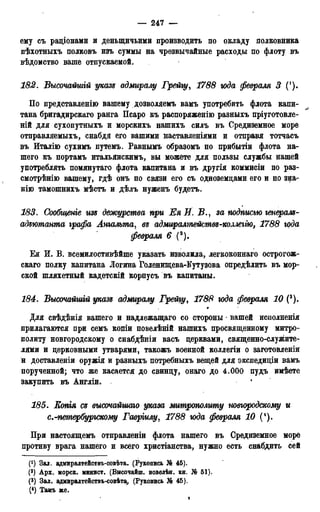 — 247 —
ему съ радіонами и деныцичьими производить по окладу полковника
пѣхотныхъ полковъ изъ суммы на чрезвычайные расходы по флоту въ
вѣдомство ваше отпускаемой.
182. Высочайшгй указъ адмиралу Грейгу, 1788 юда февраля 3 (').
По представленію вашему дозволяемъ вамъ употребить флота капи-
тана бригадирскаго ранга Псаро къ распоряженію разныхъ пріуготовле-
ній для сухопутныхъ и морскихъ нашихъ силъ въ Средиземное море
отправляемыхъ, снабдя его вашими наставленіями и отправя тотчасъ
въ Италію сухимъ путемъ. Равнымъ образомъ по прибытіи флота на-
шего къ портамъ итальянскимъ, вы можете для пользы службы нашей
употреблять помянутаго флота капитана и въ другія коммисіи по раз-
смотрѣнію вашему, гдѣ онъ по связи его съ одноземдами его и по з^а-
нію тамошнихъ мѣстъ и дѣлъ нуженъ будетъ.
183. Сообщеніе изъ дежурства при ЕяИ. В з а подписью генералъ-
адттапта, графа Апгальта, въ адмгѵралтейшвг-колмгію, 1788 года
февраля 6 (2).
Ея И. В. всемилостивѣйше указать изволила, легкоконнаго острогож-
скаго полку капитана Логина Голенищева-Кутузова опредѣлить въ мор-
ской шляхетный кадетскій корпусъ въ капитаны.
184. Высочайшгй указъ адмиралу Грейгу, 1788 юда февраля 10 (3).
»
Для свѣдѣнія вашего и надлежащаго со стороны • вашей иснолненія
прилагаются при семъ копіи повелѣній нашихъ просвященному митро-
политу новгородскому о снабдѣніи васъ церквами, священно-служите-
лями и церковными утварями, такожъ военной коллегіи о заготовленіи
й доставленіи оружія и разныхъ потребныхъ вещей для экспедиціи вамъ
порученной; что же касаетс