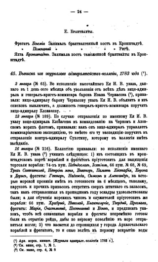 — 24 —
Е . ВРАНТЙАХФЫ.
Фрегатъ Богемія Йанималъ брантвахтеннЬій постъ въ Кронштадтѣ.
» Помощный » » ( ! ^ » Рйгѣ.
Яхта Кранштадтъ. Занимала постъ таможеййой брантваіты въ Крон-
штадт.
45. Выписка изъ журналов* адміѵралтействь-коллеііи, 1783 юда (').
2 января (№ 63). Во исполненіе высочайшаго Ея И. В. указа, дан-
наго въ 1 день сего мѣсяда объ увольнѳніи отъ всѣхъ дѣлъ вице-адми-
рала и генералъ-кригсъ-коммисара барона Ивана Черкасова (2), прика-
зали: вице-адмиралу барону Черкасову указъ Ея И. В. объявить и изъ
списковъ выключить, а должность генералъ-кригсъ-коммисара поручить
вице-адмиралу Клокачеву. •
12 января (№ 189). По случаю отправленія по именному Ея И. В.
указу вице-адмирала Клокачева къ командованію на Черномъ и Азов-
скомъ моряхъ флотомъ, приказали: какъ онъ вице-адмиралъ управляетъ
коммисаріатскою экспедиціею, то вмѣсто его ту экспедиціто поручить въ
отправленіе контръ-адмиралу Сухотину, которому въ ЁОЛЛѲГІИ имѣть
засѣданіе.
16 января (№ 216). Коллегіею приказали: во исполненіе имеинаго
Ея И. В. указа (3) учинить слѣдующее: 1) изъ состоящихъ въ крон-
штадтскомъ портѣ' кораблей и фрегатовъ пріуготовить для защищенія
торговли корабли: 74-хъ пуш. Ііобѣдославъ, Іезекіиль, 66 пуш. № 68, № 69,
Трехъ Святителей, Нётронь меня, Викторъ, Память Еёстафія, Европа
и Дерись, фрегаты: Гекторъ, Надежда, Симеонъ и Алеиссандръ, йа кото-
рые морской провизіи имѣть въ готовности на 6 мѣсяцевъ, такелажу,
парусовъ и прочихъ припасовъ отпустить сверхъ штатнаго съ запасомъ,
такъ какъ отправленныя въ прошедшемъ году эскадры удовольствованы
были; а для обученія морскихъ *чиновъ й служителей пріуготовйть же
корабли: 66 пуш. Храбрый, Нжолай, Блаюполучіе, Твердый, Преелава,
фрегаты: Марія, Счастливый, Поспѣшный и Вошь, и предписать ука-
зомъ, чтобъ всѣ означенные корабли и фрегаты непремѣнно готовы
были къ отрытію рейда, дабы по первому повелѣнію въ море отпра^
виться могли; 2) что касается до строющихся у города Архангельская
кораблей и фрегатовъ, то и оные велѣть къ первому вскрытію воды
(!) Арх. морск. минист. (Журнала адмиралт.-коллегіи 1788 г.).
(«) 'См. вйше, стр, 1, № 1.
(») См. выше, стр. 4-, № 8
 