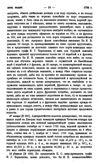 ЖУРН. КОЛЛЕГ. — 25 — 1783 г.
отстроить, обшить дюймовыми досками и на воду< спустить, и къ походу
вооружить, дабы также по первому повелѣнію въ море отправиться
могли, коимъ и быть сюда въ наполненіе штатнаго числа; морской про-
визіи отпустить на 5 мѣсяцевъ, какая по штату положена, такелажемъ,
парусами и матеріалами удовольствовать равцомѣрно какъ и здѣсь
назначенные для защищенія торговли снабдить' велѣно; на случающіяся
въ пути нужды отпустить ефимковъ на корабли по 500, а на фрегаты
по 200, кои для доставления въ тотъ порть отправить отъ казначейской
экспедиціи; 3) изъ галернаго флота повелѣнныя именнымъ Ея И В.
указомъ 50 галеръ съ принадлежащими къ нимъ судами пріуготовить,
что и предоставить на понеченіе главнаго того порта командира вице-
президента графа И. Г. Чернышева; 4) какъ для будущей кампаніи
морскихъ провизій пріуготовляется только на 10 кораблей и 4 фрегата,
а именнымъ Ея И. В. указомъ повелѣно сверхъ того имѣть въ готов-
ности для обученія морскихъ чиновъ и служителей въ Балтійскомъ
морѣ 5 кораблей и 3 фрегата, да 50 галеръ, то коммисаріатской экспеди-
ции сдѣлать исчисленіе, сколько на оныя потребно морскихъ провизій,
полагая на 4-хъ мѣсячную кампанію, а между тѣмъ стараться отыски-
вать къ покупкѣ, дабы вся та провизія къ надлежащему времени не-
премѣнно въ готовности была; 5) интендантской и артиллерийской эк-
спедиціямъ, каждой по своему департаменту, что къ снабдѣнію и во-
оруженно назначенныхъ здѣсь кораблей, фрегатовъ и галеръ съ при-
надлежащими къ нимъ судами, равно и строющихся у города Архангель-
ска™ двухъ кораблей и двухъ фрегатовъ потребно, доставить въ свбе
время», дабы ни въ чемъ никакого недостатка не было; 6) но коллежской
канцеляріи сдѣлать исчисленіе, сколько для назначенныхъ къ защище-
нію торговли 10 кораблей и 4 фрегатовъ надобно противъ прежде-от-
правляемыхъ эскадръ денегъ, а между тѣмъ принадлежащая для оныхъ,
а равно и для города Архангельска^ инструкціи изготрвя предложить
коллегіи.
27 января (№ 386). Адмиралтействъ-коллегіи докладывано, что находя-
щаяся нынѣ въ Ливорно подъ командою адмирала Чичагова эскадра при
отправленіи отсюда изъ штатной адмиралтейской суммы жадованьемъ
удовольствована сентября по 1 число 1782 года; морской провизіи от-
пущено и офицеры порціонными деньгами удовольствованы на ,6 мѣся-
цевъ, считая мая съ 1, ноября по 1 число 1783 года, приказали: въ
объявленному адмиралу перевесть нывкЬ только потребные на жалованье
бедтября съ 1-го 1782 г., мая по 1-е 1783 года 41,479 р. 1бѴ2 к., на
годовой мундиръ 6800 р. 6 к., на выдачу каютныхъ 256 р. 66У2 к.,
итого 48,535 р. 89 к., а на нровизію 26,265 р. 60 к. до полученія
отъ него отвѣта переводомъ обождать.
Ц февраля (№ 629). По предписанію К С. вице-президента графа
іИ. F, Чернышева, коимъ доносить, что Ея И. В. всемилостивѣйше
 