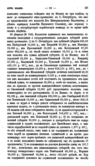 ЖУРН КОЛЛЕГ. — 2 6 — 171
позволить соизволила съѣздить ему въ Москву на три недѣли,п]
зали: до возвращенія вице-президента въ С.-Петербургъ, что касз
до представленія отъ коллегіи Его Императорскому Высочеству, в
дѣлать адмиралу Алексѣю Наумовичу Сенявину, яко первому ч;
коему и с.-петербургскую корабельную команду по то время имѣч
своемъ вѣдѣніи.
20 февраля (№ 709). Коллегіею приказали: изъ назначенныхъ по
писанію экспедиціи о государственныхъ доходахъ губерній денез
казну доставлять: 1) вѣ С.-Петербургъ: изъ здѣшней губерніи 635,00
изъ Выборгской 10,000 р., изъ Тверской 90,000 р., изъ Новгород
35,000 р., изъ Ярославской 55,000 р., изъ Костромской 37,00і
итого 862,000 р., въ числѣ оныхъ почитать 10,701 р. 14 к. огнев
кои отлагать изъ суммы здѣшней губерніи; 2) въ Москву: изъ В
городской 25,000 р., Переславъ-Рязанской 52,000 р., Владимц
37,000 р., Калужской 25,000 р., Тульской 15,000 р., изъ Москоі
452,101 р. 66Ѵ4 коп., да за Смоленскую принимать той контор^
главнаго коммисаріата 12,000 р., итого 618,101 р. 66Ѵ4 коп., въ ^
принимаемыхъ изъ Московской губерніи почитать пенсіонной 25,00
въ томъ числѣ на вояжирующихъ 5,000 р., а какъ пенсіонеры опред:
ное имъ жалованье почти всѣ получаютъ въ провинціяхъ изъ адмі
тейской суммы, то показанные 25,000 р. особо не отлагать, а запись
ихъ въ приходъ съ прочею адмиралтейскою суммою; ассигнованнь
со Смоленской губерніи 12,000 руб. предоставить получать глав
коммисаріату по его распоряженію; 3) въ Казань: съ мурзъ и та
83,183 р., изъ тамошней губерніи 290,000 р., изъ Симбирской 80,00
изъ Пензенской 15,000 р., изъ Саратовской 35,000 р., итого 503,18
а какъ съ мурзъ и татаръ деньги собираются по намѣстничестваи
казённый палаты, то о доставленіи оныхъ въ помянутую контору в<
тѣ палаты гдѣ оныя собираются писать; 4) въ архангелогородской п<
изъ Вятской 65,000 р., изъ Вологодской 216,672 р. 763Д коп.; і
ревельской портъ: изъ Псковской 52,000 р.; 6) въ Астрахань: из1
мошней губерніи 30,000 р., которые и употреблять тамо на содера
служителей и судовъ положенныхъ для Каспійскаго моря, а как*
число опредѣленной на то годовой суммы не достаетъ 1,277 р. 99!/2
то объ отпускѣ оныхъ, такъ какъ и на содержаніе жъ положенные
томъ портѣ по прежнимъ штатамъ служителей и на прочіе рас]
командиру того порта требовать отъ казанской адмиралтейской коі
и во всемъ исполненіе чинить по сдѣланному ему въ прошломъ 17
предписанію; 7) въ положенную на донскую флотйМю сумму въ 197,7
47 коп., ассигновать изъ нижеписанныхъ губерній; изъ того 4HCJ
контору таганрогскаго порта: изъ Тамбовской 60,000 р., Вороцезв
50,000 р., Орловской 50,000 р., итого 150,000 рублей, въ Хер
на содержаніе донскихъ же служителей положенныхъ на п6слѣ,и
 