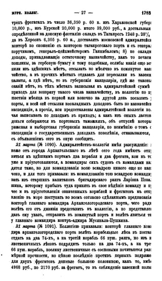 ЖУРЯ. КОЛЛЕГ. 27 — 1783
трехъ фрегатахъ въ число 36,350 р. 60 к. изъ Харьковской губері
10,000 р., изъ Курской 20,000 р. итого 39,000 руб., а достальныя
опредѣленной на донскую флотилію окладъ въ Таганрогъ 1248 р. 28Ѵ3
да въ Херсонъ 6,305 р. 60 к., доставлять московской адмиралтейсі
конторѣ по сношенію съ конторою таганрогскаго порта и съ reHepaj
поручикомъ, генералъ-дейхмейстеромъ Ганнибаломъ; 8) не окладн
доходы, принадлежащіе остаточному казначейству, какъ то печати
пошлины, за гербовую бумагу и тому подобныя, еслибы какія еще вс
дили изъ здѣшнихъ мѣстъ, отсылать по мѣсячно въ помянутое казі
чейство, а въ прочихъ мѣстахъ отдавать для пересылки въ казеин
палаты, а гдѣ нѣтъ, то въ губернскія канцеляріи, гдѣ же таковы
оказій нѣтъ, въ тѣхъ мѣстахъ записывая къ адмиралтейской суммѣ
приходъ для возврату такого числа казначейству, въ коллегію по п]
шествіи мѣсяца въ первой или конечно на другой день посылать ]
порты, и всей сей отсылки неокладныхъ доходовъ быть по казначейсі
экспедидіи, а прочія, кои предоставлены адмиралтейской коллегіи по.
чая записывать по доходамъ въ приходъ; а какъ изъ оныхъ ластов
деньги собираются въ портовыхъ таможняхъ, объ отпускѣ которы
рижская и выборгская губернскія канцеляріи, по неимѣнію о томъ с
экспедиціи о государственныхъ доходахъ повелѣнія, отказываются,
съ объявленіемъ сего въ оную сообщить.
21 марта (№ 1090). Адмиралтействъ-коллегія имѣя разсужденіе: j
неже отъ города Архангельская въ лѣтѣ сего года имѣютъ отп]
виться къ здѣшнимъ портамъ два корабля и два фрегата, кои къ тс
уже и пріуготовляются, а командиры сихъ судовъ съ командами на:
дятся тамо, но для командованія всею эскадрою никого еще не назі
чено, и для того приказали: къ командованію тою эскадрою команди]
вать изъ старпшхъ капитановъ бригадирская ранга Ларіона Пова.
шина, которому прибывъ туда принять въ свое вѣдѣніе команду и п]
чее и въ пріуготовленіи означенныхъ кораблей и фрегатовъ къ отп]
вленію въ море поступать во всемъ согласно сдѣланнымъ предписанія
конторѣ главная командира Архангелогородскаго порта, чего радн
велѣть его отъ дивизіи представить въ коллегію, а по представле]
давъ ему указъ, отправить въ помянутый порть и велѣть явиться та
у главная командира контръ-адмира Мусйнала-Пушкина.
21 марта (№ 1091). Коллегіею приказали: конторѣ главная ком*
дира архангелогородскаго порта велѣть корабельные лѣса въ постаі
отдать на два 74-хъ, а на третій корабль 66 пуш. ранга, но изъ в
лиственичныхъ лѣсовъ подрядить только на два 74-хъ, а на тре<
66 пуш. корабль, поелику лиственичные съ сосновыми почитаются раві
мѣрной прочности, но цѣною послѣдніе противъ первыхъ подряже
для двухъ фрегатовъ дешевле большею половиною, какъ то, вмѣ<
4968 руб., по 2170 руб. за фрегатъ, то въ соблюдете казенной полы
 