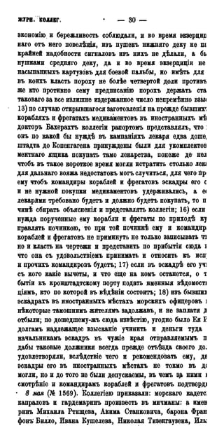 ЖТРН.КОІІЕГ. — 30 —
экономно и бережливость соблюдали, и во время экзерцир
иаго отъ него повелѣщя, изъ пушекъ нижняго деку не ш
крайней надобности сигналовъ изъ нихъ не дѣлали, а бь
нупгками средняго деку, да и во время экзерциціи не
насыпанныхъ картузовъ для боевой пальбы, но имѣть для
въ коихъ класть пороху не болѣе четвертой доли противъ
же кто противно сему предписанію порохъ держать ста
таковаго за все излишне издержанное число непремѣнно взы<
13) по случаю открывшегося заготовленія на прежде бывших^
корабляхъ и фрегатахъ медикаментовъ въ иностранныхъ мѣ
докторъ Вахерахтъ коллегіи рапрртомъ представлялъ, что:
онъ по какой бы нуждѣ въ кампаніяхъ лекаря едва доше,
штадта до Еопенгагена принуждены были для укомплектов
ментнаго ящика покупать тамо лекарства, понеже дё нел
чтобъ въ такое короткое время могли истратить столько лекі
для дальнаго вояжа недостатокъ могъ случиться, для чего пр<
ему чтобъ командиры кораблей и фрегатовъ эскадры его с
и не нужной покупки медикаментовъ удерживались, а е<
лекарями требовано будетъ и должно будетъ покупать, то п
чинѣ сбирать объясненія и представлять коллегіи; 16) если
нужда порученные ему корабли и фрегаты по приходѣ ку
правлять починкою, то при той починкѣ ему и командир:
кораблей и фрегатовъ не приминуть не только записывать чі
но и класть на чертежи и представить по прибытіи сюда і
что она съ удовольствіемъ принимать и относить къ иен
и прочихъ командировъ будетъ; 17) если въ эскадрѣ его учі
съ кого какіе вычеты, и что еще на комъ останется, о т
бытіи къ кронштадтскому порту подать именныя вѣдомості
діямъ, кто по которой въ вѣдѣніи состоять; 18) изъ бывпшз
эскадрахъ въ иностранныхъ мѣстахъ морскихъ офицеровъ і
нѣкоторые тамошнимъ жителямъ задолжавъ, и не заплатя д
отбыли; по дошедшему-жь сюда извѣстію, угодно было Ея I
долгамъ надлежащее взысканіе учинить и деньги туда
начальникамъ эскадръ въ чужіе края отправляемымъ п
дабы таковые должники всегда прежде отъѣзда своего до.
удовлетворяли, вслѣдствіе чего и рекомендовать ему, да
эскадры его въ иностранныхъ мѣстахъ не токмо вь д<
могли, но и до того не были допускаемы, въ чемъ зд ними і
смотрѣніе и командирамъ кораблей и фрегатовъ подтверді
• 8 мая (№ 1569). Коллегіею приказали: морскаго кадете:
капраловъ и гардемаринъ произвесть въ мичманы: а имев
ринъ Михаила Ртищева, А&има Станковича, барона Фран
фонъ Билло, Ивана Бушелева, Николая Тизенгаузена, Иль:
 