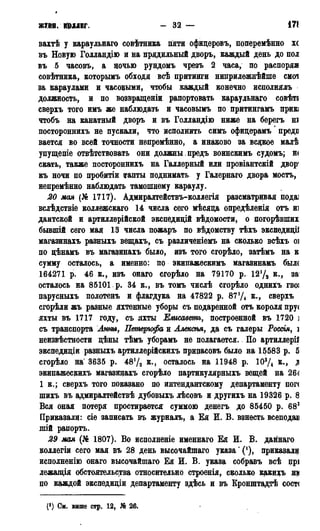 Ж У Ш К Ш Д Е Г . - 32 — i7t
вахтѣ у караульнаго совѣтника пяти офидеровъ, поперѳмѣнно хс
въ Новую Голландію и на прядильный дворъ, каждый день до пол
въ 5 часовъ, а ночью рундомъ чрезъ 2 часа, по распоряя
совѣтника, которымъ обходя всѣ притинги ниприлежнѣйше смоі
за караулами и часовыми, чтобы каждый конечно исполнялъ
должность, и по возвращеніи рапортовать караульнаго совѣті
сверхъ того имъ же наблюдать и часовымъ по притингамъ прик;
чтобъ на канатный дворъ и въ Голландію ниже на берегъ ні
постороннихъ не пускали, что исполнить симъ офицерамъ предг
вается во всей точности непремѣнно, а инаково за всякое малѣ
упущепіе отвѣтствовать они должны.предъ воинскимъ судомъ; н<
екать, также постороннихъ на Галлерный или провіантскій двор'
къ ночи по пробитіи ігапты поднимать у Галернаго двора мостъ,
непремѣнно наблюдать тамошнему караулу.
20 мая (№ 1717). Адмиралтействъ-коллегія разематривая пода]
вслѣдствіе коллежскаго 14 числа сего мѣсяда опредѣленія отъ из
дантской и артиллерійской экспедицій вѣдомости, о погорѣвших
бывшій сего мая 13 числа пожаръ по вѣдомству тѣхъ экспедидіі
магазинахъ разныхъ вещахъ, съ различеніемъ на сколько всѣхъ оі
по дѣнамъ въ магазинахъ было, изъ того сгорѣло, затѣмъ на к
сумму осталось, а именно: по экипажескимъ магазинамъ был(
164271 р. 46 к., изъ онаго сгорѣло на 79170 р. 121/а к., за
осталось на 85101. р. 34 к., въ томъ числѣ сгорѣло однихъ гвоі
парусныхъ полотенъ и флагдука на 47822 р. 87'Д к., сверхъ
сгорѣли жъ разные яхтенные уборы съ подаренной отъ короля пру<
яхты въ 1717 году, съ яхты Елнсаветъ, построенной въ 1720 ]
съ транспорта Анны, Петергофа и Алексѣя, да съ галеры Россія, і
неизвѣстности дѣны тѣмъ уборамъ не полагается. По артиллеріі
экспедидіи разныхъ артиллерійскихъ припасовъ было на 15583 р. 5
сгорѣло на 3635 р. 4872 к., осталось на 11948 p. 103/4 в., Я
экипажескихъ магазинахъ сгорѣло партикулярныхъ вещей на 264
1 к.; сверхъ того показано по интендантскому департаменту пог<
шихъ въ адмиралтействѣ дубовыхъ лѣсовъ и другихъ на 19326 р. 8
Вся оная потеря простирается суммою денегъ до 85450 р. 683
Приказали: сіе записать въ журналъ, а Ея И. В. взнесть всеподав
шій рапортъ.
29 мая (№ 1807). Во исполнение именнаго Ея И. В. даннаго
коллегіи сего мая въ 28 день высочайшаго указа ^1), приказали
исполненію онаго высочайшаго Ея И. В. указа собравъ всѣ прі
лежащія обстоятельства относительно строеніл, сколько какихъ т
по каждой экспедидіи департаменту здѣсь и въ Кронштадтѣ сост<
(!) Си. выше стр. 12, № 26.
 