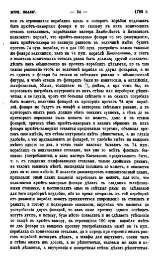 ЖТРН. КОЛЛЕГ. — 34 — 1788 г.
ною въ строящихся корабляхъ вдоль и поперѳгъ корабля подлежать
быть крюйтъ-каморные фонари и по скольку въ нихъ конйческихъ
стеколъ вставливать, корабельные мастера Ламбе-Ямесъ и Еатасановъ
полагаютъ: первый, что крюйтъ-каморные фонари по его разсужденію,
какъ крюйтъ-камора не великую разность въ величинѣ имѣть будетъ
противъ 74 пуш. корабля, то и для 100 пуш. употребить можно таковые
же фонари величиною,, какъ на 74 пуш. кораблѣ Константинъ, и счетъ
и величина коническихъ стеколъ равна быть должна; другой полагаетъ:
дѣлать какъ обыкновенно на прочихъ корабляхъ дѣлаются, но- съ тою
только разностію чтобъ по величинѣ корабля съ двумя фонарями, а не
съ однимъ и фонари бы стояли за свѣтлыми рамами и обыкновенной
фигуры, и чтобъ стекла въ фонаряхъ были не коническія, а англійскія,
шлифованныя, бѣлый, толщиною въ 3/4 дюйма, а при томъ бы, въ
пороховыхъ погребахъ внутреннія въ нихъ стѣны или переборки рѣшет-
чѳтыя, а не глухія, чрезъ что большая свѣтлота и въ самыхъ погребахъ
быть можетъ; величина фонарей въ пропордіи противъ 74 пуш кораб-
лей, фонари же будутъ въ шкафѣ и затворены свѣтлыми рамами, и въ
притворахъ оныхъ рамъ должно обить тонкимъ сукномъ, а тѣмъ де въ
притворахъ пороховая пыль попасть не можетъ, даже и на стекла
фонарей; причемъ тѣмъ крюйтъ-каморамъ и какимъ образомъ въ нихъ
фонари крюйтъ-каморные ставятся представила чертежи, объявляя при-
томъ свое мнѣніе* что стѣны внутреннія имѣть рѣшетчеігыя, а не глухія
удобнѣе, а что принадлежитъ до фонарей, то удобнѣе имѣть на каждомъ
вмѣсто одного по два, и точно такіе каковые бываютъ на 74 пуш.
корабляхъ съ коническими стеклами, кои уже во всѣхъ флотахъ без-
опасно употребляются, а какъ мастеръ Еатасановъ представляетъ быть,
т. е. съ гладкими шлифованными стеклами, только двойнымъ рамамъ,
въ такомъ важномъ мѣстѣ, экспедиція положить не можетъ, и опасается
дать на то свое мнѣніѳ. И коллегія разсматривавъ вышеописанный планъ,
приказали: оный планъ коллегія апробовать не можетъ, для того, что
полагаются крюйтъ-каморные фонари дѣлать съ гладкими шлифован-
ными стеклами, и постановлять оные за свѣтлыя рамы въ сдѣланной
для того переборкѣ неудобно, ибо во время штормовъ въ той яереборкѣ
отъ движенія корабля можетъ приключиться поврежденіе въ стеклахъ и
рамахъ; а потому и подвержено опасности; впрочемъ что касается до
употребленія двухъ фонарей, то какъ оные противу одного освѣщать
могутъ лучше, и потому, буде мѣсто позволить и не сдѣлаетъ утѣсненія
во входѣ въ крюйтъ-камору, на строющіеся 100 пуш. корабли имѣть
по два фонаря на каждомъ противу употребляемыхъ нынѣ на 74 пуш.
корабляхъ съ коническими стеклами, да и впредь при строеніи оныхъ ран-
говъ кораблей потомужъ дѣлать, а шкафы для картузовъ, полки такъ
и стѣны оныхъ изъ досокъ, а не рѣшетчетыя, таковыя же какъ и по-
нынѣ дѣлаются, а внутренняя и поперечныя стѣны дѣлать рѣшетчетыя.
 