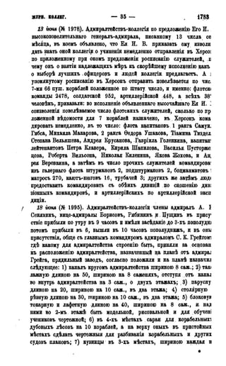 ЖТРН. КОЛЛЕГ. — 35 — 1788 г.
13 гюня (№ 1978)- Ддмиралтействъ-кодлегія по предложенію Его И.
высокоповелительнаго генералъ-адмирала, писанному 13 числа се
мѣсяда, въ коемъ объявлено, что Ея И. В. приказать ему изволи
дать знать оной коллегір о учиненіи немедленно отдравленія въ Херсоі
по приложенному при ономъ предложены росписанію служителей, в
чему онъ о взятіи наддежащихъ мѣръ къ скорѣйшему исполденію дакъ
о выборѣ лучшихъ ,офицерощ> и людей коллегіи предлагаетъ. А ]
упомянутому росписанію въ Херсонъ отправить повелѣвается по чис.
7-ми 66 пуш. кораблей положенное по штату, чдсло, и именно: флотскі
команды 2478, солдатской 952, артиллерійской 448, а всѣхъ 38'
человѣкъ, приказали: во исполненіе объявленнаго высочайшаго Ея И. ]
соизволенія повелѣваемое число, флотскихъ служителей, сколько по пр
ложенной вѣдомости для 7 кораблей назначено, въ Херсон?» кома:
ддровать немедленно, въ то число: флота капитановъ 1 ранга Самуи.
Гибса, Михаила Макарова, 2 ранга Ѳедора Ушакова, Тіамина Тиздел
Степана Вельяшева, Андрея Крусанова, Гавріила Голенкина, капитан'
лейтенантовъ Петра Клавера, Бирила Шапилова, Василья Пусторже:
дова, Роберта Вильсона, Николая Биленина, Якова Жохова, и Ад
рея Веревкина, а затѣмъ въ число прочихъ служителей командировав
изъ галернаго флота штурмановъ 2, подштурмановъ 2, бодманматовъ!
матросъ 270, каютъ-юнговъ 16, трубачей 3; другихъ же зат$мълюд(
предоставить командировать съ обѣихъ дивизій по сношенію диві
зіонныхъ командировъ, и артиллерійскихъ по артидлерійской эксп
дидіи.
/ 18 гюня (№ 1995). Адмиралтействъгколлегіи члены адмиралъ А. I
Сенявцнъ, виде-адмиралы Борисовъ, Рябининъ д, Пущинъ въ прису
ствіе прибыли по утру въ 9 часовъ и имѣли засѣданіе до 3-хъ дополудні
потомъ прибыли въ 6, вышли въ 10 часовъ пополуднижъ, и въ они
присутствія, обще съ главнымъ командиромъ адмираломъ С. К. Грейгомі
гдѣ какому для адмиралтейства строенію быть, приняли за основан
къ расположенію адмиралтейства, назначенной на пданѣ отъ адмирал
Грейга, прядильный заводъ, согласно положили и на планѣ назначил
слѣдующее: 1) каналъ кругомъ адмиралтейства шириною 8 саж.; 2) такі
лажную длиною на 50, шириною на 8 саженяхъ, отступя отъ канал
во внутрь адмиралтейства на 3 саж., о двухъ этажахъ; ,3) парусну
длиною на 20, шириною на 10 саж., въ два этажа; 4) столярную
рѣзную длиною на 30, шириною на 10 саж., въ два этажа; 5) блоковун
токарную и лафетную длиною на 40, шириною на 8 саж., и. на,о
ними во 2-мъ этажѣ быть модельной, рисовальной и для обучені
учениковъ чертежной; 6) въ 4-хъ мѣстахъ сараи для корабельныхі
дубовыхъ лѣсовъ на 10 кораблей, а на верху оныхъ въ пристойных
мѣстахъ сдѣлать чертежныя для разбиванія корабельныхъ и других
судовъ плановъ; 7) кузницы въ 3-хъ мѣстахъ, шириною каждая Б
*
 