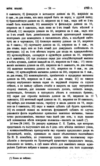 ж т . КОЛЛЕГ. — 36 — № г.
8 саженяхъ; 8) фонарную и котельную длиною на 20, ййрйною на
8 саж., въ два этажа, изъ нихъ первой быть на верху, а другой внйву;
9) бранспойтовую длиною на 10, шириною на 8 саж., надъ ней во 2-мъ
этажѣ быть компасной; 10) машинную и фитильную длйною на 10,
шириною на 8 саженяхъ, надъ ними во 2-Мъ этажѣ быть мѣховой и
свѣчной; 11) малярную длиною на 20, шириною на 8 саж., надъ нею
во 2-мъ этажѣ быть дивизіоннымъ ластовой архитекторной команды
конторкамъ для командныхъ й письменныхъ дѣлъ, а послѣдней имѣть
тутѣ же и чертежную; 12) блоковую машйну длиною на 10, шириною
на 8 сажен.; 13) гауптвахту длиною на 12, шириною на 8 саж., въ
два этажа; надъ нею во 2^мъ этажѣ для дежурныхъ совѣтнйковъ съ
мастерами; 14) въ 5-ти мѣстахъ ворота для входа въ адмиралтейство;
15) артиллерійскую, слесарную и оружейную длиною на 30, шириною
на 8 сажейяхъ; 16) три угольные сарая для огнедѣйствующей машины
и всѣхъ кузницъ, длиною каждый на 40, шириною на 8 саж.; 17) экипа-
жескіе магазины длиною на 400, шириною на 8 саженяхъ, въ два этажа;
18) канатные магазины длиною на 100, ширийою на 8 саж., въ два
этажа; 19) артиллерійскіе магазины длиною на 200, шириною на 8 саж.,
въ два этажа; 20) коммисаріатскіе, провіантскіе и мундирные магазины
длиною на 350, шириною на 8 саж., въ два этажа; 21) по южную
сторону внутренняго канала сараи съ наружной стороны съ глухою
стѣною, а по кайалу сдѣлать столбы и накрыть на одну внутреннюю
сторону скатомъ, для поклажи сосновыхъ досокъ, еловыхъ кокоръ,
шлюпочныхъ, ботовыхъ и купорныхъ лѣсовъ и сосновыхъ бревенъ;
22) сараи для строенія шлюпокъ длиною на 56, шириною на 10
саженяхъ; 23) мачтовый сарай длиною на 50, шириною на 30 саженяхъ;
24) амбаръ для поклажи смолы, гарпіусу и масла длиною на 75, шири-
ною на 8 саженяхъ; 25) пары и важню сдѣлать гдѣ будетъ пристойно;
26) въ военной гавани на зачатомъ фундаментѣ сдѣлать по случаю
умноженія флота корабельные припасные каменные магазины, таковы
точно расположеніемъ, каковые тамо нынѣ уже есть, а подъ какими
всѣ показанныя мѣста номерами положены—значить на планѣ (л).
14 іюня (№ 1989). По рапорту адмирала С. К. Грейга, при которомъ
представиль съ полученнаго имъ въ 8 день сёго мѣсяца именнаго указа,
о всеіівглостивѣйшемъ препорученіи ему строенія прядильнаго двора въ
Кронштадтѣ, копію, приказали: за силою объявленнаго высочайшаго
Ея И. В. повелѣнія, по учиненному предъ сймъ коллежскому опре-
дѣленію о йостроеніи въ Кронштадтѣ временнаго іірядильнаго Завода,
иснолненіе не чинйть, а гдѣ какое мѣсто для каменнаго завода адми-
раломъ Грейгомъ йзбрано и какимъ расположеніемъ отъ него йодносй^ъ
Плава не на&дено;
 