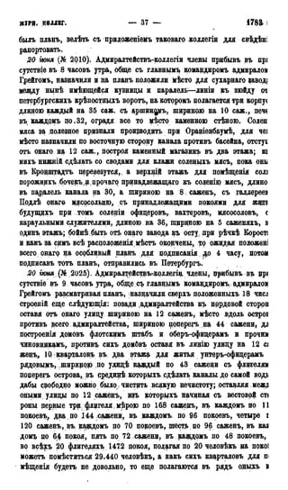 ЖУРИ, коллег. — 37 — 178а І
быль плаиъ, велѣть съ приложеніемъ таковаго коллегіи для свѣдѣні
рапортовать,
20 гюня (№ 2010). Адмиралтействъ-коллегіи члены прибывъ въ прі
сутствіе въ 8 часовъ утра, обще съ главным^ командиромъ адмиралом
Грейгомъ, назначили и на планъ положили мѣсто для сухарнаго заводі
меаду нынѣ имеющейся кузницы и паралель—линіи къ зюйду оі
петербургскихъ крѣпостщлхъ воротъ, на которомъ полагается три корпус
длиною каждый на 35 саж. съадшиндртъ,шириною на 10 саж., печс
въ, каядамъ по,32, оградя все то цѣсто каменною стѣною. Солен
мяса за «полезное признали производить при Ораніенбаумѣ, для чеі
мѣсто назначили по восточную сторону канала противъ басейна, отстуі
отъ онаго на 12 саж., построя каменный магазинъ въ два этажа; ш
нихъ нижній сдѣлать со сводами для клажи соленцхъ мясъ, пока они
въ Кронштадта, перевезутся, а верхцій этажъ для помѣщенія солі
порожнихъбочекъ^дрочаго принадлежащего къ соленіда мясъ, длино
въ пагралель канала на 30, а шириною на 8 саженъ, съ галлереев
Подлѣ онаго м#сдеольню, съ принадлежащими покоями для жэді
будущцхъ при томъ солеріи офицеровъ, вахтеров,ъ., мясосоловъ, с
караульными служителями, длиною на 36, шириною на 5 саженяхъ, Б
одинъ этажъ; бойнѣ быть отѣ онаго завода къ осту, при рѣчкѣ Корості
и какъ за симъ всѣ расцоложенія мѣстъ окончены, то ожидая положені
всего онагф ца особливый планъ для подписанія до 4 часу, потом
подписавъ тотъ планъ, отправились въ Петербургъ.
20 шмя(№ 2025). Адмирадтействъгколлегш члены, црибывъвъ црі
сутствіе въ 9 часовъ утра, обще с^ главнымъ командиромъ адмиралом
Грейгомъ рассматривая планъ, назцачвди сверхъ положенныхъ 18 ЧИСІ
строеній еще слѣдующія: позади .адмиралтейства къ нардовой сторон
оставя отъ онаго улицу шириною на 12 саженъ, мѣсто вдоль осцроі
противъ всего адмиралтейства, шириною поперегъ на 44 сажени* дл
построенія домовъ флотскимъ щтабъ и оберъ-офицерамъ и прочил
чиновникамъ, противъ сихъ домбвъ оставя въ лищю улицу на 13 сі
женъ,, 10 кварталовъ въ два этажа для житья унтеръ-офицерамъ
рядовымъ, шириною по удидѣ каждый по 43 сажени съ флигелям
поперегъ острова, въ среди^ѣ которыхъ рдѣлать каналы до самой водь
дабы свободно можно было , чистить всякую нечистоту; оставляя ,меж,и
оными улицы по 12 саженъ, изъ которьрхъ начиная съ вестовой ст(
роны дерзвые трцфлдгелямѣрою по 16.8 саженъ, въ каждомъ по 11
покоевъ, два по 144 сажени, въ каждомъ. по 96 покоевъ, четыре і
120 саженъ, въ, рдакдомъ по 70 покоевъ, шесть по 96 саженъ, въ кал
домъ по 6,4 покоя, пять по 72 сажени, въ каждомъ по 48 покоевъ,
во всѣхъ 20 флигеляхъ 1472 покоя, полагая по 2:0 человѣкъ на покоі
можетъ помѣститься 29.440 человѣкъ, а какъ сихъ кварталовъ для п<
мѣщенія будетъ не довольно, то еще полагаются въ рядъ оныхъ в
 