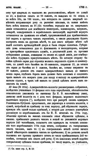 ЖТРН. КОЛЛЕГ. — 38 — 1788 г.
оету три квартала съ такойымъ же расположеніемъ, мѣрою по улидѣ
по 43, а флигели оныхъ по 96 саженъ, въ каждомъ по 64 покоя, а
во всѣхъ 284, на 768 челов., изъ которыхъ въ одномъ кварталѣ по-
мѣстить штурманскую роту съ разными школами, съ коимй имѣетъ
быть всѣхъ покоевъ на 37.124 человѣка; переднія же въ кварталахъ
линіи оставляются для цомѣщенія шкиперовъ, коммисаровъ, клерковъ,
лекарей, эскаДренныхъ и корабельныхъ канцелярий; кадетскій корпусъ
оставляется на прежнёмъ его мѣогѣ, преумноженный для прибавочныхъ
240 кадетъ и прочихъ чиновъ строейіемъ, а ежели разсуждено будетъ
построить вновь на другомъ мѣстѣ, то для онаго избрано мѣсто гдѣ
нынѣ состоитъ артйллёрійскій дворъ и была старая госпиталь. Губерн-
скіе дома оставляются для гг. флагмановъ и экспедиторовъ, исправя
съ пристройкою прилйчныхъ службъ, а депутатскій домъ съ прочими
губернскими домами, лежащими съ оными въ одной линій, для помѣще-
нія всѣхъ будущихъ прису^ственныхъ мѣстъ. По остовую сторону ба-
сейна сдѣлатв сараи для строенія мелкихъ парусныхъ судовъ и плашкоу-
товъ, по длинѣ того басеййа на 66 саженяхъ, шириною 12, да эленги
отъ сарая до басейна по 3 сажени, басейнъ же, оставя шириною на
30 саженъ, длиною отъ самаго адмиралтейскаго канала до южнаго
конца сарая, отдѣлать берега какъ должно быть эленгамъ й соединить
чрезъ каналъ отъ мокраго дока для входу й выходу въ адмйралтейскіе
каналы судовъ, а чрезъ сей каналъ по улицѣ сдѣлать мостъ какъ на-
значенъ на планѣ.
S3 іюня (№ 1854). Адмиралтействъ-коллегія разсматривавъ собранныя,
вслѣдствіе учйненнаго 10 февраля сего года опредѣленія, обстоятельства
относительно умноійенія по именному Ея И. В. высочайшему указу,
данному оной коллегіи въ 4 день того февраля, морскаго шляхетнаго
кадетскаго корпуса (!), вслѣдствіе того при рапортѣ своемъ адмиралъ
Голентцевъ-Кутузовъ представилъ, яко директоръ и сочігеиъ коллегіи, о
суммѣ, потребной на прибавку по тому корпусу, двѣ вѣдомости: первую,
краткую объ одной только прйбайкѣ, а вторую для лучшаго усмотрѣнія
росписную со апробованнымъ отъ Ея Й. В. штатомъ ъъ 1764 году,
объясняя притомъ на какомъ основаній оныя вѣдомости сдѣланы, а
именно, прибавленіе разныхъ чиновъ и вещей по умножёнію морскаго
корпуса 240 человѣкамй, полагаетъ онъ адмиралъ на точность основа-
ніи того апробованнйо 1764 гбда штата, соображая съ тейерёшнимъ
оныхъ числомъ, какъ то: 1) въ генеральномъ штатѣ почти йичёгб
кромѣ нѣкоторыхъ нижнйхъ чиновъ не прибавлено; 2) въ ротномъ штатѣ
положено все противу преЖняго пирата по числу прибавленныхъ 240 че-
повѣкъ, составляя йзъ оныхъ двѣ роты; 3) въ классномъ штатѣ подобно
гейеральному сдѣланы только прибавки, по числу кадетъ, въ учителяхъ,
(!) См. вйше стр. 5, № 13І
 