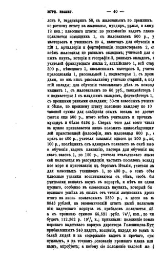 ЖУРЦ. КОЛЛЕГ. — 40 —
ловъ 8,, гордедаринъ 58, съ жаловадьемъ подрефнимъ
по ротному штату на жалованье, муцдиръ, ружье, и аммуі
12 коп.; класснагр щтата: по умноженію кадетъ гдаввм
полагается помрпщикъ 1,. съ жаловадъемъ 500 р.,,, у
мастерьевъ и учениковъ по 4, капитанъ для .обученія м
дій 1, артцллеріи и фортификадіи, подмастерьевъ 2, сі
всѣмъ жалованья до разнымъ окдадамъ; учителей для о
ныхъ наукъ» исторіи и географіи.З, разныхъ окладовъ, а
учителей французская языка 2, ангдійскаго 1, всѣ стар
300 р., нѣмецкаго 1, письменныхъ мастеродъ 3, учител
праводисанія 1, рисовальной 1, подмастерье, 1, съ цреж
дами, но изъ нихъ рисовальному учителю старшій, а, цод
шій окладц; для обученія такелажнаго дѣла въ помощь
мацматъ 1, съ жаловадьнмъ до 60, руб,, тандмейстеръ 1
и подмастерье 1 съ младшимъ окладомъ, фехтмеДстеръ 1,
съ прежними разными окладами;. 50-ти класснымъ ученик;
и бѣдье, по дрежнему штату положено каждое по 10
таковой суммы для; снабденія оныхъ весьма не достат
гается еще 500 р., итого всѣмъ учителямъ и прочцмъ
мундиръ и бѣлье 6494 р. Сверхъ того для всего числа
за нужно признавается внорь положить цижеслѣдующцдг
лей нравственной философіи,имъ жалрвацьд 800 р., <
дравъ по 400 р., учителя плаванія одного. по 200 p., .no;
100 р., послѣднихъ онъ адмиралъ полагаетъ въ силѣ выс<
о , обученіи , кадетъ длаващю,; пастора для обученія ка;
скаго,,закона 1, по 150 р., учителя итальянская языка
сей полагается въ разсуждедіи час.тыхъ посылокъ эскаді
ное море и приставанід щ берегамъ Италіи, учителя да
для классныхъ учениковъ 1, по 4Q0 р., о семъ объ*
классные ученики воспитываются съ тѣмъ, чтобъ бы
учителям? всякйхъ наукъ въ корпусѣ^ и нѣтъ ни одноі
куснаго, особенно въ словесныдъ наукахъ, который бы
велдкаго успѣха въ оныхъ отъ чтенія латидскихъ древв
итого да вновь полагаемыхъ 2350 р., а $сего на KJ
8843 рублей, на экономическій щтатъ цынѣ цолагаэц(
нію кадетскаго корпуса въ дрибазокъ полагается 45.
а съ прежнею суммою 66,521 рубл. 741/? код.,: по чи,
будетъ. 112.362, р. 19У2, к.; приказали: полрженіе помяв
морскаго кадетскаго корпуса дцректора Голенищева-Куті
прибавленныхъ 240 кадетъ,, коллегія, надодя во всемъ к;
бавкѣ людей и на содержаніе кадетъ и прочаго, сумі
нуфньрдъ, а на точнодеь рснованіи прежняго плана или
нцмъ,. апробуетъ; а потоку сіе подоженіе таковой же (j
 