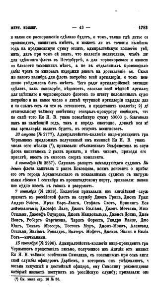 ЖУРН. КОЛЛЕГ. — 43 — 1783
и какое ею распоряженіе сдѣлано будетъ, о томъ, также гдѣ литье оі
производить, назначить имѣетъ, и можетъ ли въ теченіи нынѣшш
года на предписанную сумму отлить, адмиралтейскую коллегію увѣ;
мить, давъ при томъ ей знать, что коллегіи желательно, чтобъ лт
для здѣшияго флота въ Петербургѣ, а для черноморскаго и азовсю
по близости тамошнихъ мѣстъ, а не въ отдаленныхъ производило*
дабы чрезъ то миновать издержки денегъ на доставленіе ея. Сколі
же какого калибра для флота потребно всей артиллеріи, о томъ нем<
ленно увѣдомлена быть имѣетъ. Чего ради артиллерійской экспедиі
сдѣлать, какъ наискорѣе, вѣдомость, сколько всей мѣдной артилле]
для здѣшняго и черноморскаго флотовъ по штату положенныхъ судоі
потребно и на какое число о литьѣ чугунной артиллеріи наряды дав
и по онымъ есть ли что въ готовности, и представить коллегіи; 2) д]
ствительному тайному совѣтнику генералъ-прокурору сообщить, чтс
по силѣ того Ея И. В. указа повелѣнную сумму 50000 р. благоволи
какъ на нынѣшній годъ, такъ и впредь ежегодно, доколѣ вся мЗ
ная артиллерія вылита будетъ, въ отпускъ ассигновать.
23 августа (№ 2777). Адмиралтействъ-коллегіи виде-президентъ гра
Чернышевъ предложилъ полученный имъ именной Ея И. В. указъ
числа сего мѣсяда ('), приказали: объявленнаго Ѳльфинстона въ слуа
флота капитаномъ 2 ранга принять, и тѣмъ чиномъ, приведя его
присягѣ, внесть въ списокъ сверхъ комплекта.
4 сентября (№ 2867). Слушавъ рапортъ командующаго судномъ Ей
дішнъ флота капитана 2 ранга Еоковдова, коимъ доноситъ о прйбьг
его отъ города Архангельскаго съ покаваннымъ судномъ съ нагружс
ными лѣсами 1 сентября къ кронштадтскому порту, приказали: показа
ное судно ввесть въ гавань и разружить.
7 сентября (№ 2939). Боллегіею приказали: изъ англійской • служ
принятѣ въ россійской флотъ на службу Джонъ Грина, Джонъ Гран'
Андрю Эліота, Ирчи Баръ-Ланга, Стефанъ Скота, Бринингъ Бои
лейтенантами; Джозефъ Лале, Джонъ Виліама, Джонъ Меттама, Михе
Огильви, Джозефъ Эдуардса, Джонъ Макдональда, Джемсъ Доннь, Джем
Ноисъ, Робёртъ Фаргасона, Чарлсъ Фореста, Гиндри Вайле, Джо
Юнгъ, Томасъ Мессеръ, Тостонъ Муръ, Джонъ-Монкъ, Александ
Огильви, Виліамъ Роналдсъ, Валтеръ Мофетъ, Джемсъ ѲЁИНЪ И Виліа
Розъ—мичманами.
15 сентябре (№ 2996). Адмиралтействъ-коллегіи виде-президентъ гра
Чернышевъ представйлъ письмо, полученное изъ Англіи отъ минисі
Ея И. В. тайнаго совѣтника Симолина, съ посланнымь при семъ англ:
ской службы офидеромъ Дарбіемъ, о которомъ онъ увѣдомляетъ, ^
весьма искусный и достойный офицеръ, ему Симолину рекомендовав
который желаетѣ поступить въ "россійскую службу; приказали: ош
См. выше стр. 16 Ж 36.
 