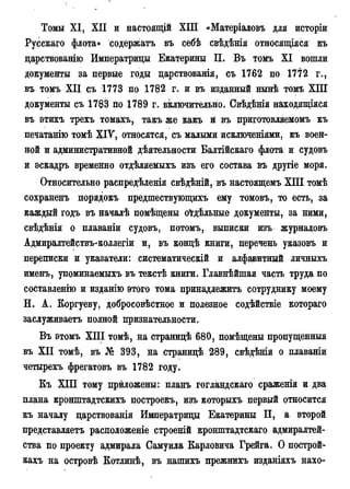 Томы XI, XII и настоящій ХІП «Матеріаловъ для исторіи
Русскаго флота» содержатъ въ себѣ свѣдѣнія относящаяся къ
царствованію Императрицы Екатерины П. Въ томъ XI вошли
документы за первые годы царствованія, съ 1762 по 1772 г.,
въ томъ XII съ 1773 по 1782 г. и въ изданный нынѣ томъ ХПІ
документы съ 1783 по 1789 г. включительно. Свѣдѣнія находящіяся
въ этихъ трехъ томахъ, такъ же какъ й въ приготовляемомъ къ
печатанію томѣ XIV, относятся, съ малыми исключеніями, къ воен-
ной и административной дѣятельности Балтійскаго флота и судовъ
и эскадръ временно отдѣляемыхъ изъ его состава въ другіе моря.
Относительно распредѣленія свѣдѣній, въ настоящемъ ХПІ томѣ
сохраненъ порядокъ предшествующихъ ему томовъ, то есть, за
каждый годъ въ началѣ помѣщены о^гдѣльные документы, за ними,
свѣдѣнія о плаваніи судовъ, потомъ, выписки изъ журналовъ
Адмиралтействъ-коллегіи и, въ кондѣ книги, перечень указовъ и
переписки и указатели: систематическій и алфавитный личныхъ
именъ, упоминаемыхъ въ текстѣ книги. Главнѣйшая часть труда по
составлений и изданію этого тома принадлежите сотруднику моему
Н. А. Коргуеву, добросовѣстное и полезное содѣйствіе котораго
заслуживаете полной признательности.
Въ этомъ XIII томѣ, на страницѣ 680, помѣщены пропущенные
въ XII томѣ, въ № 393, на страницѣ 289, свѣдѣнія о плаваніи
четырехъ фрегатовъ въ 1782 году.
Къ ХІП тому приложены: планъ гогландскаго сраженія и два
плана кронштадтскихъ построекъ, изъ которыхъ первый относится
къ началу царствованія Императрицы Екатерины П, а второй
представляете расположеніе строеній кронштадтскаго адмиралтей-
ства по проекту адмирала Самуила Карловича Грейга. О построй-
кахъ на островѣ Котлинѣ, въ нашихъ прежнихъ изданіяхъ нахо-
 