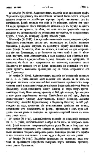 ЖУРН. КОЛЛЕГ. —'45 — 1783 г.
17 октября (№ 3302). Адмиралтействъ-коллегіи виде-президентъ графъ
Чернышевъ предложить объ англійсвомъ мичманѣ Кастельтонѣ, который
желаетъ вступить въ россійскую морскую службу мичманомъ; онъ въ
англійскомъ флотѣ служилъ три года и ІО мѣсядевъ, имѣетъ отъ роду
23 грда; ,приврали: онаго мичмана по желанію его въ службу во флотъ
мичманомъ же дринять, съ тѣмъ, что если онъ по цроществіи года по
экзамену къ прризвожденію въ лейтенанты удостоился, то и произведенъ
будетъ, о чемъ къ адмиралу Грейгу послать указъ.
18 октября {Ш 3332). Адмиралтействъ-коллегіи виде-президентъ графъ
Чернышевъ предложилъ письмо отъ находящаго въ Англіи министра
Симолина, о желаніи вступить въ россійскую службу англійскаго мич-
мана Іосифа Биллингса, тѣмъ же чиномъ, и почитать со дня отправле -
нія его изъ Гревезанда, а по бытности въ томъ чинѣ 4 или 5 мѣся-
девъ получить чинъ лейтенантскій, а если здоровье или обратный при-
зывъ англійскаго адмиралтейства службу оставить его принудятъ, то
позволено бъ было ему возвратиться въ отечество; приказали: онаго
Биллингса по желанію его во флотъ мичманомъ на основаніи его кон-
дидіи принять, жалованье производить ему съ числа отправленія его
изъ Гревезанда.
26 ноября (№ 3709). Адіігаралтействъ-кОДлегія во исполненіе именнаго
Ея И. В. В. указа даннаго оной коллегій сего мѣсяда въ 24 день, въ
которомъ написано: «всемилостивѣйшё повелѣваемъ прибавить къ полу-
чаемому нынѣ жалованью: генералъ-гмаіорамъ флота дейхмейстеру Ѳедору
Пасынкову, оберъ-интенданту Ивану Ильину и оберъ-штеръ-кригсъ-
коммисару Ивану Болотникову, каждому по 700 руб. на годъ; бригадирамъ
и того ранга корабельному мастеру Ламбе-Ямесу по 500 руб., Ларіону
Нижегороддову, Степану Жемчужникову, Борису Воронову, Алексѣю
Голостенову, Алексѣю Кургановскому и Мартьяду Сицягину по 300 руб.
каждому, на годъ, производя сіи пожалованные прибавки изъ суммы,
остающейся отъ некомплекта по флоту», приказали: о семъ куда слѣ-
дуетъ послать указы и сообщить въ правительствующій сенатъ съ имен-
наго указа копіФ.
> 26 ноября (№ 3710). Адмиралтействъ-коллегіи во исполненіе именнаго
Ея И. В. указа, послѣдовавшаго ноября въ 24 день, въ которомъ напи-
сано: флота капитанъ генерадъ-маіорскаго ранга Михаила Кожухова все-
милостивѣйше увольняемъ отъ службы съ узаконенною пенсію, прика-
зали: капитана генералъ-маіорскаго ранга Кожухова уволить отъ службы
и изъ списковъ выключить, о чемъ куда слѣдуетъ послать указы.
15 декабря (№ 3847). Коллегіею приказали: въ Капитаны надъ пор-
томъ въ Кронштадтъ опредѣлить галернаго порта капитана бригадир-
скаго ранга Лупандина,
 