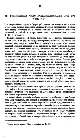 — 47 —
50. Всеподдатѣйшгй доклада адмщалтействд-коллегіи, 1784 года
января 5
Адмиралтейская коллегія будучи увѣдомлена отъ главнаго вадъ крон-
штадтскимъ портомъ командира адмирала Грейга о случившемся 14 числа
сего мѣсяца пополудни въ 5 часовъ пожарѣ въ тамошней каменной
госпиталѣ, а вмѣстѣ и о причинахъ онаго, всеподданнѣйше о іомъ
В. И. В. доноситъ.
Пожаръ начавшись 14 числа, пополудни въ 5 часовъ, продолжался
во всю ночь и по утро до полудни совершенно погашенъ. По изысканію
главнаго командира адмирала Грейга, возгорѣніе открылось съ южно-
западной стороны госпитали подъ крышкою и, какъ чаятельно, начало
свое имѣло у балокъ подлѣ трубы, выходящей отъ камина изъ средняго
этажа, гдѣ грѣли для больныхъ припарки, и огонь чрезъ неизвѣстную
скважину тлѣлся между потолка и крыши, хотя впрочемъ оный тогда
на каминѣ былъ умѣренный подъ смотрѣніемъ часоваго и должная предо-
сторожность чищеніемъ трубъ всегда употребляема была. Пожаръ рас-
пространился вдругъ столь стремительно, что къ прекращенію способа
не было, кровля была низкая, такъ, что человѣку только можно подъ
оною ползать, бранспойты въ разсужденіи крѣпкаго мороза остались въ
бездѣйствіи, и такъ осталось тодько стараться о спасеніи больйыхъ,
коихъ тогда случилось 446 человѣкъ. Они всѣ спасены и разведены
были на первый случай въ ближайшія камённыя казармы, изъ госпи-
тальныхъ же покоевъ верхніе два этажа совсѣмъ выгорѣли, а нижній,
какъ имѣющій каменные своды, остался дѣлъ, кромѣ нѣкоторыхъ внут-
реннихъ поврежденій.
Вслѣдствіе чего отправившимся туда вице-президентомъ оной колле-
гіи графомъ Чернышевымъ всему надлежащій распорядокъ учиненъ и
больные служители всѣ помѣщены въ деревянныя вновь построенный
для житья служителей казармы.
Адмиралтейская коллегія, сообразя настоящую необходимую надобность
какъ для госпитали, для которой и сгорѣвшій домъ весьма былъ тѣсенъ,
такъ и для помѣщенія въ житье служителей доколѣ предполагаемое по
генеральному плану каменное строеніе окончанія своего достигнетъ, по-
лагаете нынѣ построить деревянные покои на прежнихъ каменныхъ фунда-
ментахъ, на пѳрвомъ оставшемъ отъ сгорѣвшей въ 764 году госпитали
на второмъ послѣ обветшалыхъ деревянныхъ казармъ. На сіе времен-
ное строеніе особливой суммы адмиралтейская коллегія не испрашиваете,
(О Арх. морск. минист. (Внсоч. повелѣнід кн. № 47).
 