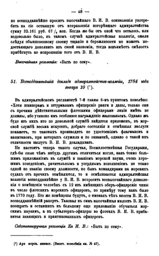 — 48 —
но всеподданнѣйше просить высочайшаго В. И. В. соизволенія употре-
бить на сіе оставшую отъ исправленія погорѣвщаго адмиралтейства
сумму 32.161 руб. 67 /, коп. Когда же бы отъ оной что осталось, или
недовольно было, въ такомъ случаѣ адмиралтейская коллегія, ежели
слѣдуя обыкновенному своему тщанію и бережливости не можетъ не-
достающа™ дополнить изъ своей экономіи, тогда возъимѣетъ смѣлость
прибѣгнуть ко испрошенію того отъ В. И. В»
Высочайшая резолюция: «Быть по сему».
51. Всеподданнѣйшій докладz адмиралтействб-коллеііи, 1784 года
января 10 (').
Въ адмиралтейскомъ регламентѣ 7-й главы 6-мъ пунктомъ повѳлѣно:
«Хотя шкиперамъ и штурманамъ офидерскіе ранги и даны, только они
съ прочими действительными флотскими офицерами' линіи нмѣть не
должны, ибо учинено имъ особливое награжденіе жалованьемъ. Однако жъ
буде изъ нихъ кто по довольной службѣ найдется прилеженъ, въ мор-
ской службѣ весьма искусенъ, добраго состоянія и отмѣнныя заслуги
покажетъ, то таковыхъ производить по удостоеніямъ флагмановъ и
капитановъ, при которыхъ служили и по экзаменѣ, однако о такой ихъ
отличности заслугъ В. И. В. докладывать.
Не настоитъ теперь такого случая, Всемилостивѣшая Государьшя,
гдѣ-бы оные чѣмъ нибудь другимъ отличиться могли, какъ токмо боль-
шимъ прилежаніемъ къ службѣ и знаніемъ морской науки, очень хоро-
пгимъ поведеніемъ, рачительнымъ и усерднымъ исдолненіемъ не токмо
одной по званію своему должности, но бывъ командирами на морскихъ
судахъ отъ прочихъ отмѣняются, то и осмѣливается адмиралтейская
коллегія всеподданнѣйше у В. И. В. испросить всевысочайшаго дозволе-
нія о помѣщеніи человѣкъ съ 12 изъ имѣющихъ оберъ-офидерскіе чины
въ число флотскихъ морскихъ офидеровъ, по примѣру тому какъ было
въ 1770 году. Кто же помѣщены будуть, о именахъ тѣхъ внести В. И. В.
всеподданнѣйшій рапортъ. Таковая къ симъ высочайшая милость В. И. В.
поощрить и оставпшхъ къ большему еще прилежанію обучаться мор-
скимъ наукамъ, а въ субалтернъ-офицеры во флотахъ В. И. В. приба-
вится знающихъ и практикованныхъ офидеровъ.
Собственноручная резолюція Ея И. В.: «Быть пр сему».
(]) Арх морск. минист. (Высоч. повелѣніл кн. № 47),
 