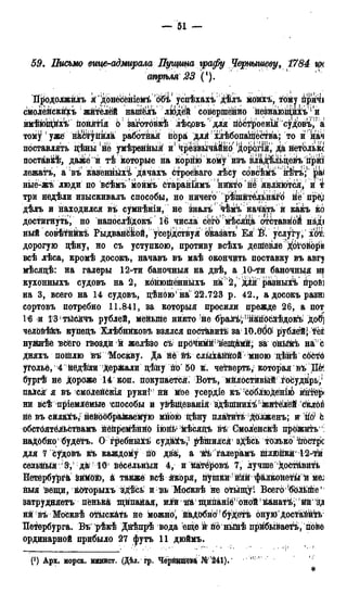 — 51 —
59. Письмо еице-адмирала Пугц/та графу Чернышеву, 1784 грс
стрѣля ЗЗ (').
Йродолжилъ к' донёсёніемі 'обіf успѣхахѣ дѢлъ моихъ, тому при^іі
смоЛейскиіъ жйтёлёй напйлъ людей совершенно незнаюпщхъ1 и
имѣющйхѣ понятія 6 заготбйкѣ лѣедвъ для п6йтроенія 'судовъ, а
тому уже нкЙЬупкл'а работнак пЬра длй йѣбопащества; то и на^І
поставлять Дѣны (не умѣреннык и* чрезвьічаЙйО дорОгія, да нетолькс
поставкѣ, даже и тѣ которые на корню койу изъ вла^льцевъ прт
лежатъ, а въ казенныхі дачахъ строёваго лѣсу совсѣвііъ нѣтъ; pal
ные-жъ люди по вёѣмъмоймъ ётараніямъ никто' нё явлкются, и т
три недѣли изыскивалъ способы, но ничего р^йтёльнаіго не пред
дѣлъ и находился въ сумнѣніи, не зналъ ч^мъ начать й какъ ко
достигнута) но напослѣдокъ іё числа сёго мѣсядк отставной над
ный совѣтййкѣ РыдвалсіМой, усердствук оказать ЕяЙ. услугу, xoti
дорогую цѣну, но съ уступкою, противу всѣхъ дешевле Договори
всѣ лѣса, кромѣ досокъ, начавъ въ маѣ окончить поставку въ авгу
мѣсядѣ: на галеры 12-ти баночныя на двѣ, а 10-ти баночныя на
кухонныхъ судовъ на 2, койюійённыхъ на 2, й к разныхъ йройі
на 3, всего на 14 судовъ, дѣнбю'на' 22.723 р. 42., а досокъ разні
сортовъ потребно 11.841, за который просили прежде 26, а пот
16 и 131 тйсячъ рублей, меньше никто -не ^раАъѴ^нЙпЬбйѣдок^ дов]
чёлбвѣ&ъ купедъ Хлѣбнйковъ взялся пост&виФь1 за 10.ООО' рублей; тёі
нужнѣе ъс&го гйозди й желѣзо съ прёчймиі!веій$мй; за оньйгъ на с
Дняхъ поіплю вѣ Москву. Да не ѣѣ слыхаййой мною дѣнѣ сббтб
уголье, 4 йёдѣли Дер&али дѣну по' 50 к. четверть^ которая въ Шя
бургѣ не Дороже 14 коп. покупается^ Вотъ, мйлостивый іосудйрь^
паЛся я въ смоленскія руки!' ни М!ое усерідіе къ !с6блюденік) ийтёрі
ни всѣ пріемлёмьге способы й увѣй,еванія здѣпШнхѣг Жйтёлёй сйлбй
не въ сйла&ъ,: нейоображаемую мною цѣну плавить; долженъ; ж М Ь
обстбятёлЬстйамъ Йёйремѣйнб іюн^ кѣсядъ вѣ Смоленскѣ про'жйть*
надОбно будётъ. О гребнМъ судй&ъ,1 рѣіпился зХѣсь только frocTpIc
для 7 судовъ къ каждому по два, а 1&йі*алерамъ шлйпкй12-тй
сёагьйь^я 'З, ;да/ 10' йёсёльныя 4, и каітёровъ 7, лучше'^остйвйті
Петербург^ &йМ6ю, & также всѣ я&оря, йушйй ? Шк фалкойеты й Mej
ныя ѣёщи, кбтЬрыхъ здѣсь и вь Мобквѣ не отьіщу!, Всег6!б6Дыйе'
затрудняетъ пёнькй щйпайая, илн на щипатё,; оной1 канатѣ, * йй' 'зд
нй въ Москвѣ отыскать не можно, надОбно(! буДе^ъ онуюдостаййь
Петербурга; Въ рѣкѣ Днѣпрѣ вода еще й пб нШѣ прйбываеі/ъ, повё
ординарной прибыло 27 <|>утъ 11 дюймъ.
(*) Арх. морск. мшист. (Дѣл. гр. Черншие&а №'241), у : 1
*
 