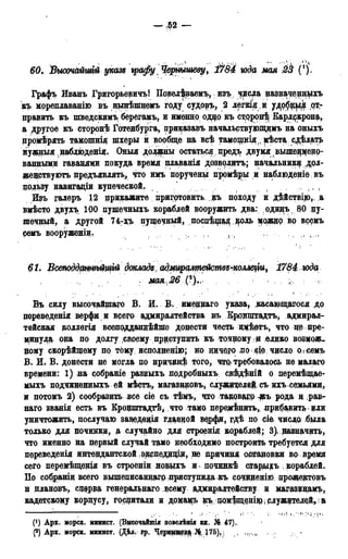 — ,52 —
60. Высочайтй указ* графу % Чернышеву, 1y84 юда мая 23 (').
Графъ Иванъ ГригорьевичъІ Повел^ваемъ, изъ чреда назначенцщъ
къ мореплаваніго въ дынѣшнемъ году судовъ, 2 легкіди
править къ шведскимъ берегамъ, и именно од^о къ сцорон^ Карлркрона,
а другое къ сторонѣ Готедбурга, приказавъ начальствующимъ на оныхъ
промѣрять тамошнія шхеры и вообще на всѣ тамопщія,, мѣста^сдѣлать
нужный наблюденія. Оныя должны остаться, предъ двумя(вышерменр-
ванными гаванями покуда время плаванія дозволитъ; начальнику дол-
женствуютъ предъявлять, что имъ поручены промѣцщ и наблюденіе въ
пользу навигадіи купеческой. , ( , ,
Изъ галеръ 12 прикажите. приготовить #ъ походу и д$йствцо,. а
вмѣсто двухъ 100 пушечныхъ кораблей вооружать два: одидъі 80 пу-
шечный, а другой 74-зрь дущечный, поспѣцод і^оль адеждр во всемъ
ремъ вооруженіи. . ,, ( і tI
61. ВмтддатгьйщѵЬ докладе, адмщттейстее-комещи, 1784. юда
мая 26 ;;
Віь силу высочайшаго В. И. В. имеддаго указа, касающашся до
цереведенія верфи и всего адмиралтейства въ Кррнщтадтъ, адмирал-
тейская доллегія всеподдандѣйше донести честь щ$етъ, что дедре-
минуд^ она до долгу своему приступить къ точному ,® ѳлико возмож-
ному скорѣйщему по тому исдолнещю; но ничего по сіе чдсло о,і семъ
В. И. В. донести не моща по нричидѣ того, чтр. требовалось не малаго
времени: 1) да собраніе разныхъ нодробныхъ свѣдѣній о перемѣщае-
мыхъ подчиненныхъ ей мѣстъ, магазиновъ, служителей, съ ихъ семьями,
и потомъ 2) сообразить нее сіе съ тѣмъ, что та&оваяРФъ рода и рав-
наго званія есть въ Кронштадтѣ, что тамо пере;мѣнить, прибавить дли
уничтожить, послучаю задедедія главдой верфи, гдѣ по сіе чисдо была
только для починки, а случайно для строенія кораблей; 3) назначит*»,
что именно на первый случай тамо необходимо построить требуется для
переведенія интендантской эрспедддщ, не дричиня остановки во время
сего перемѣщещя въ строеніи нодыхъ и починкѣ старщъ кораблей.
По собраніи всего вышеписандагр приступида къ сочдденіюдрожедтрвъ
н плановъ, сдерда генеральнаго всему адмдрадтейству и магазднамъ,
кадетскому корпусу, госдитали и домамъ цъ, домѣпденіір; служителей» а
(!) Арх. морск. минист. (Высочайшія поведѣнія кн. № 47).
Р) Арх. морск. минист. (Дѣ*. гр. Черныд^^ ^ Пб), , ,„,„.
 