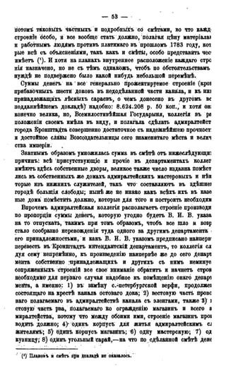 — 53 —
гібтомѣ такойыхъ частныхъ и подробный сб смѣтами, во что кайд<
строейіе бйобо, и все вообще стать доди&но, полагая дѣну матеріалаі
н работнымъ Людямъ противъ платимаго въ прошломъ 1783 году, кот
рые всѣ съ объясйеніями, такъ какъ и смѣтьг, особо Дредставйть чес<
имѣетъ (!). И хотя на планахъ внутреннее расположеніе каждаго стрс
нія назначено, но не съ тѣмъ оДнакожъ, чтобъ по ббстоятельСтвамъ
нужДѣ не подвержено было какой нибудь небольшой пёремѣ&ѣ.
Суммы денегъ на 1 всё генерально Дрожектируемое строеніе (кроі
прибавЬчныхъ шести доковъ въ недодѣланной части канаіла, и къ ниі
прийадлежащихъ лѣсн&хъ сараевъ, о чемъ донесено въ другомъ не
подданнѣйшемъ докладѣ) надобно: 8.624.208 р. 50 йод., и хотя: он;
конечно велика, но, Всемилостивѣйшая Государыня, коллегія дъ ра
положеніи своемъ имѣла въ виду, и полагала сдѣлать адмиралтейст
города Кронштадта совершенно достаточное съ наде&дѣйідею Дрочност:
и достойное с Ш Возсоздательниды сего знаменйтаго мѣста и велич
ства имперіи.
Знатнымъ образомъ умножилась сумма въ смѣтѣ отъ нижеслѣдующи:
причинъ: всѣ Присутствующее и прочіе въ департаментах!» коллег
имѣютъ здѣсь собственные дворы, великое также число издавна номѣст
лись въ собственныхъ же домахъ адмиралтейскихъ мастеровыхъ и нѣв
торые изъ нижнихъ служителей, такъ чтог составляютъ въ здѣіпнеі
городѣ болыдія свободы; нынѣ же Не ин&ко какъ всѣхъ ихъ въ казе
ные дома помѣстйть должно, которые для тОго и построить необходим
Впрочемъ адмиралтейская коллегія располагаетъ строёніе производи
но продордіи суМмЬі дейегъ, которую угодно будетъ В. И. В. указа
на то отпускать, такймъ при тойъ образомъ, чтобъ все іпло и возр
стало сообразно неревожденід туда одного за другимъ департамента <
его принадлежностьми, и какъ В. И. В. указомъ предписано наиперв1
перевесть въ Кронштадта интендантскій департамента, то коллегія сл
дуя сему непрейѣнДо, къ произведенію наипервѣе же до сего депарі
медта собственно ^іринадлежащихъ и другихъ съ нимъ неминуе
сопряженныхъ строеній все свое вниманіе обратить и начнетъ строи
необходимо для перваГо случая надобное къ помѣщенію онаго депарі
меДТа, а именно: 1) въ замѣну с.-петербургской верфи, продолжеі
соСтоящаго на крестѣ канала Остоваго дока; 2) вестовую часть Дровс
наго полагаемаго въ адмиралтействѣ канала съ эленгами, также 3) і
стовую часть рва, полагаемаго &о огражденію магазинъ и всего а
миралтейстда, потому Что Между обоими ими, строеніе магазинъ нроі
водйТЬ должно; 4)- одинъ коргіусъ для житья адмиралтейскймъ CJ
жйтелямѣ; 5)' Ь^инѣ йорпусъ магазйДЪ; 6) одйу мастерскую; 7) од
кузницу; 8) одйнъ угольный сарай,—на что Досдѣланной смѣтѣ дене
(*) Шановіь й смѣтъ гі£и докладѣ не оказалось.
 