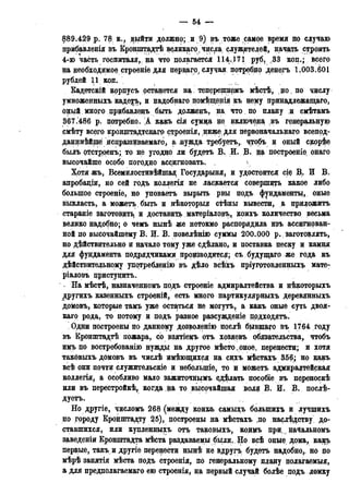 — 54 —
889.429 p. 78 к., выйти должно; и 9) въ тоже самое время по случаю
прибавленія въ Кронштадтѣ великаго , числа, служителей, начать строить
4-ю часть госпиталя,, на что полагается 114.171 руб, .33 коп.; всего
на необходимое строеніе для пердаго, случая потребно денегъ 1.003.601
РУБДЕЙ 1 1 КОП. .
Кадетскій кррпусъ рстанется на теперешнрмъ мѣстѣ, до , по числу
умноженныхъ кадетъ, и надобнаго помѣщенія къ нему принадлежащая,
оный много прибавледъ быть дрлженъ, на что по плану и смѣтамъ
367.486 р. потребно. А какъ сія сумца не включена въ генеральную
смѣту всего крощптадтскагр строенія, нижедля первоначальнаго всепод-
данннѣйшё исцрашиваемаго, а. нужда требуетъ, чтобъ и оный скорее
былъ ртстроенъ; то не угодно ли будетъ В. И. В. щ построеніе онаго
высочайше особо погодно ассигновать. , 
Хотяжъ, Всемилостивѣйшаяу Государыня, и удостоится сіе В,. И В.
апробаціи, но сей годъ коллегія не ласкается совершись какое либо
большое строеніе, но уповаетъ вырыть рвы подъ фундаменты, оные
выкласть, а можетъ, быть и нѣкоторыя стѣны вывести, а придожитъ
стараніе заготовить, и доставить матеріаловъ, коихъ количество весьма
велико надобно; о чемъ нынѣ же нетокмо распорядила изъ ассигнован-
ной по высочайшему В. И. В. повелѣнію суммы 200.000 р.. заготовлять,
но действительно и начало тому уже сдѣлано, и поставка песку и камня
для фундамента подрядчиками производится; съ будущаго же года къ
дѣйствительному употребленію въ дѣло всѣхъ пріугртовленныхъ мате-
ріаловъ приступить.
На мѣстѣ, назначенномъ прдъ строеніе адмиралтейства и нѣкоторыхъ
другихъ казенныхъ строеній, есть много партикулярныхъ деревянныхъ
домовъ, которые тамъ уже остаться не могутъ, а какъ оные суть двоя-
каго рода, то потому и подъ разное разсужденіе прдходятъ.
. Одни построены по данному дозволенію послѣ бывщаго въ 1764 году
въ Кронштадтѣ пожара, со взятіемъ отъ хозяевъ обязательства, чтобъ
имъ по востребованію нужды на другое мѣсто , оное, перенести; и хотя
таковыхъ домовъ въ числѣ ймѣющихся на сихъ мѣстахъ 356; но $акъ
всѣ они почти служительскіе и неболыпіе, то и можетъ адмиралтейская
коллегія, а особливо мало зажиточнымъ сделать пособіе въ переноскѣ
или въ перестройкѣ, когда на то высочайшая воля В. И. В. послѣ-
дуетъ.
Но другіе, числомъ 268 (между коихъ самыхъ болыпихъ и лучшихъ
по городу Кронштадту 25), построены на мѣстахъ до наслѣдству. до-
ставшихся, или купленныхъ отъ таковыхъ, кодцъ при, начальномъ
заведеніи Кронштадта мѣста раздаваемы былд. Но всѣ оные дома, какъ
первые, такъ и другіе перенести нынѣ не вдругъ будетъ надобно,, но до
мѣрѣ занятія мѣста подъ строенія, по генеральному плану полагаемый,
а для предполагаемаго ею строенія, на первый случай болѣе подъ ломку
 