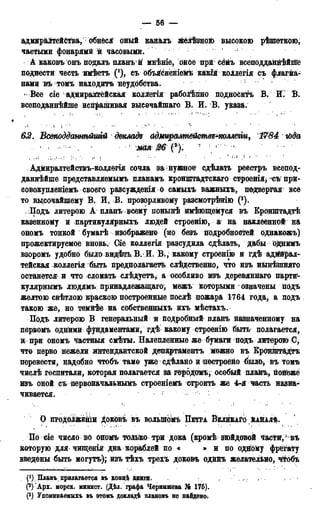 — 56 —
адмираітейСтва, обнёся оный каналъ зкелѣзноіь высокою рѣшеткою,
частыми фонарями и часовыми. 1
А каковъ онъ подалъ планъй мнѣніе, бное прй сёМъ всеподданйѣйійе
поднести честь имѣетъ (!), съ объісненіеііѣ какійкоілегія съ флагма-
нами въ томъ находить неудобства.
41 Все сіе адйираайгёйская коллегія раболѣпно подносить В. Й.' В.
всеподаннѣйше испрашивая выеочайшаго В. И. В. указа.
612. Всвподдатѣйтй докладе адмираммйемве^коллегіи, 1784 гЬда
• • * - • мая 26 f ) . г •
Адмиралтействъ-коллегія сочла за;нужное сдѣлать реестръ всепод-
даннѣйше представляемымъ планамъ кронштадтскаго строенія> съ прй-
совокупленіемъ своего разсужденія о самыхъ важныхъ, подвергая все
то вцсочайшему В. И, В. прозорливому разсмотрѣнію (3).
Подъ литерою А планъ всему понынѣ ймѣющемуся въ Бронштадтѣ
казенному и партикулярныхъ людей строенію, а на наклеенной на
ономъ тонкой бумагѣ изображено (но безъ подробностей однакожъ)
прожектируемое вновь. Оіе коллегія разсудила сдѣлать, дабы однимъ
взоромъ удобно было видѣть В.И. В., какому строенію и гдѣ адййрал-
тейская коллегія быть предполагаете следственно, что изъ нынѣптяго
останется' в что сломать слѣдуетъ, а особливо тъ деревяннаго парти*-
кулярнвімъ людямъ. принадлежащая, межъ которыми означены подъ
желтою свѣтлою краскою построенные послѣ пожара 1764 года, а подъ
такою же, но темнѣе на собственныхъ ихъ мѣстахь.
Подъ литерою В генеральный и подробный планъ назначенному на
первомъ одними фундаментами, гдѣ какому строенію быть полагается,
и при ономъ частныя смѣты. Налепленные же бумага подъ литерою О,
что перво нежели «интендантской департамента можно въ Кронйггадтъ
перевести, надобно чтобъ тамо уже сдѣлано и построейо было, въ томь
числѣ госпитали, которая полагается за городомъ- особый плайъ, пойёжё
изъ оной съ первоначальнымъ строеніемъ строить же 4-я часть назна-
чивается.
О продоДжЕніи доковъ івъ вольшомъ ПЕТРА ВЕЛИКАГОЁАНАЛѢ.
По tie число во ономъ чшьіко три дока (кромѣ зюйдовой частй/ въ
которую для чшценія дна кораблей по « » и по одному фрегату
введены быть могутъ); изъ тѣхъ трехъ доковъ одинъ желательно, чтобъ
Планъприлагается въ кондѣ книги. ,
(2) 'Арх. морск. минист. (Дѣл. графа Чернышева № 176).
(3) Упоминаемнхъ въ этомъ докладѣ плановъ не найдено;
 