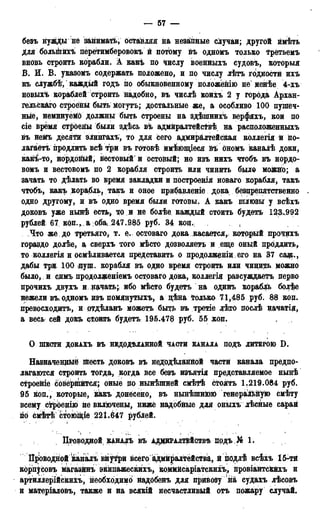 — 67 —
безъ нуждыне занимать, оставляя на незаіпные случаи; другой ймѣть
для болыкйхъ перетимберовокъ й потому йъ одномъ только Трётьемъ
вновь строить корабли. А какъ по числу военныхъ судовъ, которыя
В. И. В. указомъ содержать положено, и по числу лѣтъ годности ихъ
къ службѣ, каждый годъ по обыкновенному положейію не менѣе 4-хъ
новых*» кораблей строить надобно, въ числѣ коихъ 2 у города Архан-
гельского строёньі быть могутъ; достальные же, а особливо 100 пушеч-
ные, неминуейб должны быть строены на здѣшнихъ верфяхъ, кои по
сіе время строены были здѣсь въ адмйралтейсТвѣ на расположенныхъ
въ неМъ десяти элингахъ, то для сего адмиралтейская коллегія и по-
лагаете продлить всѣ три въ готовѣ имѣющіеся йъ Ономъ каналѣ доки,
какі-то, нордойьій, вестовый' и остовый; но изъ нихъ чтобъ въ нордо-
вомъ и вестовомъ по 2 корабля строить или чинить было можно; а
зачать то дѣлать во время закладки и построенія новаго корабля, такъ
чтобъ, какъ корабль, такъ и оное прибавленіе дока, безцрепятственно
одно другому, и въ одно время были готовы. А какъ шлюзы у всѣхъ
доковъ уже нынѣ есть, то и не болѣе каждый стоить будетъ 123.992
рублей 67 коп.,, а об^ 247,985 руб. 34 коц.: t
Что же до третьяго, т. е. остоваго дока касается,, который прочихъ
гораздо долѣе, а сверхъ того мѣсто дозволяетъ и еще оный продлить,
то коллегія и осмѣливается представить о продолжешд его на 37 сщ.,
дабы три 100 пущ. корабля въ одно время строить или чинир» можно
было, и сдмъ продолженіемъ остоваго дока, коллегія разсуждаетъ перво
прочихъ двухъ и начать; ибо мѣсто будетъ на одинъ корабль болѣе
нежели въ, одномъ изъ помянутыхъ, а дѣна только 71,485 руб. 88 коп.
превосходить, и ртдѣланъ можетъ быть въ третіе лѣто послѣ начатія,
а весь сей докъ стоить будетъ 195.478 руб. 65 коп.
О ШЕСТИ ДОКАХЪ ВЪ НЕДОДѢЛАННОЙ ЧАСТИ КАНАЛА ПОДЪ ЛИТЕРОЮ D .
Назначенные шесть доковъ въ недодѣланйой части канала предпо-
лагаются строить тогда, когда все безъ изъятія представляемое нынѣ
строеніе совёрййтся; оные по нынѣшней смѣтѣ стоять 1.219.084 руб.
95 коп., которые, какъ донёсено, въ нынѣшнюю генеральную смѣту
всему строенію не включены, ниже надобные для оныхъ лѣсные сарай
по смѣтѣ с^оющіе 22І.647 рублей.
ПРОВОДНОЙ КАНАЛЪ ВЪ АДМЙРАЛТЁЙСТВѢ прдъ№ 1.
Проводной каналъ внутри всего адмиралтейства, й подлѣ всѣхъ 15-ти
корпусовъ магазйнъ экипажескихъ, коммйсаріатскихъ, провіантскйхъ и
артиллерійскихъ, необходимо надобенъ для привозу на судахъ лѣсовъ
и матеріаловъ, также и на всякій несчастливый отъ пожару случай.
 