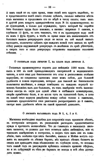 — 58 —
А какъ оный не въ одно время, ниже нынѣ весь вдругъ надобенъ, то
и представляется нынѣ онаго столько сдѣлать, сколько займется мѣста
подъ магазины и продолжать его по мѣрѣ и числу оныхъ; такъ какъ
и другой ровъ вокругъ адмиралтейства подъ № 24 прожектируется; но
чне судоходный, а только для огражденія, чрезъ который бы перейти
безъ болыпаго труда было неможно, а именно: шириною 3 сажени, а
глубиною 12 футъ, то есть таковаго, что и въ ординарную воду оной
въ немъ 2 фута будетъ; а чтобъ во время зимы изъ назначенныхъ отъ
болыпаго канала резервуаровъ люди не могли въ сей малый каналъ
проходить, полагается сдѣлать при каждомъ кондѣ того канала на аркѣ
стѣну равную окружающей резервуаръ съ желѣдною въ аркѣ рѣшеткою,
а сверхъ того и оные резервуары огорожены каменными высокими
стѣнами.
О ГОСПИТАЛѢ ПОДЪ ЛИТЕРОЮ Z, НА ПЛАНѢ ПОДЪ ЛИТЕРОЮ А .
Госпиталь прожектируется строить для вмѣщенія 2280 челов. боль-
ныхъ и 288 къ оной принадлежащихъ смотрителей и медидинскихъ
чиновъ, и хотя оная для безопасности отъ огня и расположена особыми
корпусами, но соединены' однакожъ оные межъ собою, для большей
удобности й покою переходами, которые для таковой же безопасности
полагаются желѣзные, а лекаря помѣщены въ каждомъ корпусѣ по-
конедъ болынйхъ залъ для больныхъ, въ томъ намѣреніи чтобъ записав-
шіеся иногда въ оную для одной лѣни и йзбѣжанія командировки,
скорѣе примѣчены были, и не могли тутъ въ тунеятствѣ быть; и хотя
въ планѣ оные корпуса раздѣлены между собою только 4 саженями,
однакожъ предполагается оное разстояніе распространить до 8 саженъ,
смотря какъ удобность мѣста на самой практикѣ дозволить.
О ЛѢСНЫХЪ МАГАЗИНАХЪ подъ № В, 4, 5 и 6.
Магазины необходимо надобны для сохраненія подъ крышкою лѣсовъ,
въ построеніи которыхъ къ уменыпенію расходовъ предпочитаются
нужда и прочность великолѣпію. Что до главныхъ и запасдыхъ мага-
зинъ касается, то должны для того остаться здѣсь имѣющіеся, кои съ
таковымъ намѣреніемъ и построены, а сверхъ того какъ они къ сожа-
лѣнію, такъ особливо при нихъ бассейнъ, каналы и Мойка могутъ слу-»
жить къ заведёнію съ лѣсами барокъ; ибо нрнводъ лѣсамъ бываетъ на
оныхъ кои приходятъ сюда обыкноведно въ глубокую осень, то нетокмо
тотъ самый годъ въ разсужденіи крѣпкихъ осендяго времени в^т^овъ,
но и въ слѣдующій въ тѣхъ же баркахъ не всегда и всѣ лѣса достав-
лять можно.'
 