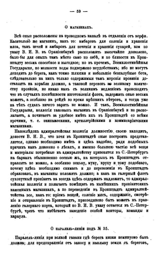 — 69 —
Ѳ МАГАЗЙНАХЪ.
Всѣ оные расположены на проводномъ канале въ отдаленіи отъ верфи.
Касательно же магазинъ, какъ то: амбаровъ для соленія и храненія
мяса, такъ печей и амбаровъ для печенія и храненія сухарей, кои по
указу В. И. В. въ Ораниенбауме расположить высочайше дозволено,
было бы для оныхъ тамъ мѣсто само цо себѣ, и по близости къ Крон-
штадту весьма способное и выгодное; но въ прочемъ, Всемилостивейшая
Государыня, по мелкости воды подвержено неудобствамъ; ибо не могутъ
доходить до берега, какъ токмо шлюпки и небольшіе безналубные бота,
слѣдовательно на нихъ только содержимыя тамъ морскія провизіи до-
ставлять на корабли должно, а таковой перевозъ т великому количе-
ству провйзіи, не инако какъ съ великимъ медленіемъ происходить
что въ случаяхъ поспѣшности изготовленія флота, задержать оные весьма
можетъ, а особливо на рейдѣ во время крѣпкихъ вѣтровъ> и тогда уже
на тѣхъ судахъ ничего варить не можно. И такъ, Всемилостивѣйшая
Государыня, коллегія таковыхъ магазинъ въ Ораніенбаумѣ и не распо-
лагаете, а почитаетъ за удобное имѣть ихъ въ Кронштадте со всеми
прочими, т. е. экипажескими, артиллерійскими и коммисаріатскими
магазинами.
Напослѣдокъ адмиралтейская коллегія должностію; своею находите,
донести В. И. В., что хотя въ Кронштадте оные построить нредставт
ляется, однако необходимо иметь и здесь надобно, ради подобныхъ
причинъ какъ донесено о лѣсахъ, и именно большею частію все вепщ
и матеріалы потребные къ адмиралтейству привозятся въ С.-Петербургъ
на баркахъ обыкновенно осенью жъ, на которыхъ въ Кронштадте от-
правлять не можно, а особливо пеньку, муку, круцу и тому подобнаго,
почему здесь необходимо снимать и до перевезенія въ Кронштадте
обраковавъ, въ магазины положить должно; а какъ на галерный флоте
сухопутный провіанте на всегда здесь содержать надлежитъ, то адмирал-
тейская коллегія и полагаете помещать въ нынешнихъ провіантскихъ
камецныхъ магазинахъ, а по переведеніи въ Кронштадте адмиралтей-
тейства все, какъ то: пріемъ вещей, соленіе мясъ, содержаніе, смотре-
Hie и отправленіе въ Кронщтадтъ, присоединено быть можете къ. прав-
ленію галернаго порта, который по В. И. В. указу остается въ С.-Петер-
бурге, чрезъ что избегнете заведеніе особой конторы, команды и
караула.
О пАРАЛЕль—линіи подъ № 35.
I . ! . • ' !
Паралель-линія при всякой гавани где берега низки неминуемо быть
должна; , для предохраценія отъ заносу и наплыву земди съ береговъ,
 