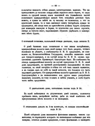 — 60 —
полагается выкласть стѣны дикимъ пятистороннимъ камнемъ. Что же
принадлежитъ до засыпки П03$дд;стѣдъ паралель-линіи берега, то оную
начать съ средней гавани; земли вывозимой изъ ближайшихъ частей
полага'емаго адмиралтейскаго канаій безъ оскудѣйія довольно быть
можетъ, и суммы въ смѣтѣ на ту засыпку не йолагается; а что'; въ
купеческой гавани, то и тамъ казеннаго кошту употреблять нужды не
предвидится, ибо когда тамъ по пристойности должны будутъ построены
для коммерціи пакгаузы и биржи, то купечество для своего строенія,
смотря по тягости онаго, надлежащими образомъ укрѣплять и планиро-
вать мѣсто будетъ.
О СГОРѢВШВЙ ГОСПИТ#ЛИ, НАЗЫВАЕМОЙ ПРЕЖДВ ДВОРДОМЪ, ПОДЪ ЛИТЕРОЮ Е .
О домѣ бывшемъ подъ госпиталью и сею зимою погорѣвніимъ,
адмиралтейская коллегія какъ оный прежде того былъ дворедъ, т'о'чйаго
положенія не дѣлаетъ, а осмѣливается В. И. В. представить, не соиз-
волите ли, Всемилостивѣйшая Государыня, повелѣть назначить оный
для генералъ-адмирала, и на случай когда бы В. И В. своимъ при-
сутствіёмъ удостоить Кронштадтъ благоугодно было». Не осмѣлилась бы
отнюдь адмиралтейская коллегія на случай присутствія В. И. В. оный
домъ представлять, по причинѣ долговременйо находившейся въ немъ
госпитали, но оный погорѣлъ й стѣны его всѣ такъ сказать выжжены,
и къ томужъ самъ по себѣ въ такой ветхости, что большую его часть
надлежйтъ разобрать. Gie адмиралтейская коллегія приносить на В. И. В.
благоусмотрѣніе и на вышепйсанное или другое какое употребление
назначить повеіитё, по тому й планъ и смѣты учинить, и особо будетъ
честь имѣть представить.
О ДЕПУТАТСКОМЪ ДОМѢ, СОСТОЯЩЕМЪ СКОБОЮ подъ К 30,
Еъ нынѣ имѣющимся въ депутатскомъ домѣ покоямъ, полагается
прибавить вновь, застройкою скобою, дабы въ оный помѣстить всѣ
присутственныя мѣста коллегіи и ея экспедиціи.
О ГУБЕРНСКИХЬ ДОМАХЪ в ъ 5-ТИ КОРПУСАХЬ, СЪ НОВЫМИ ПРИСТРОЙКАМИ
подъ № 29.
Нынѣ губернскіе дома занимаются флотскими нижнихъ чиновъ слу-
_ жителями, по Дереведеніи которыхъ йъ назначенный оеоблйвыя для ихъ
казармы, остаться должны праздными, & какъ флаШанамъ я экспёдй^О-
 