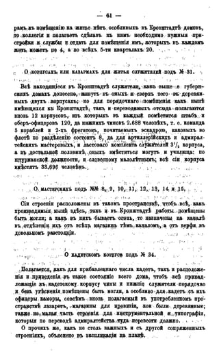 — 6,1 —
рамъ-яъ цряѣвденііо на житье нѣтъ; особливыхъ въ Кронщтадтѣ додовъ,
;тр:|ьоллегія и полагаетъ сдѣлавъ въ нимъ необходимо нужныя при-
стройки дслужбьі И: отдать для домѣщенія имъ^ которыхъ въ каждомъ
жить можетъ цо 4, а во всѣхъ 5-ти кварталахъ, 20, ,,
;І : О ІКО?ЦУОАХЪІ ИЛИ КАЗАРМАХЪ ДЛЯ ЖИТЬЯ1 СЛУЖИТЕЛЕЙ ПОДЪ № 3 1 ,
1 ' . : ;«•.;.• ; Г,. < : j " , • •
Всѣ находящіеся въ Еронштадтѣ служители^ какъ вышех) губернг
скихъ домахъ донесено,тживутъ въ оныхъ! я сверхъ того въ' деревян-
ныхъ двухъ корпусахъ;но для порядочнаго і іпомѣщеніякакъ нынѣ
имѣющихся къ Кронштадт!*, такъ и переводимыхъ .отсюдаполагаются
вновь 12 корпусовъ, изъ которыхъ въ каждый, помѣстшгся» штабъ и
оберъ-офидеровъ 120, да нижнихъ чиновъ 2.688 человѣхъ, т. е. команда
5 кораблей и 2-хъ фрегатовъ, почитаемыхъ эскадорю, каковыхъ во
флотѣ по раздѣленію состоитъ 8, да для а^тиллерійскихъ и адмирал-
тейскихъ масТеровыхъ, и ластоваго комплекта сл^йкйгелей 3!/а корпуса,
а дост$дьш$ половин^ .рныхъ вмѣститься могутъ и училища: по
щтрур#анскрй, должности,: ислрвесному малолѣтньщъ; всѣ сід корпуса
д#$стятъ 33г#9$ человфкъ.,, І г .
; Q;, МАСТЕ^СКДХЪ ДОД£ Ш ^ . 9 , Щ, 1J,; 12,, Д^ 14; H;J6t h ;/ ,
Сіи строеніи расположены въ такомъ пространртв,ѣ,. чтобъ, всѣ, какъ
продзводимьіЯ; Нынѣ здѣсьу такъ д въ. Кррдштадтѣ работы .домѣщены
быть, могли; а каедьдъ ндхъ быва,етъ огонь, то назначенье на кадолѣ
въ.(Отдѣлед^и ихъ отъ всѣзд цагаздэдь тѣмЪгкадаломЪііа 9?гъ верфи,въ
дово^домъ разстоящи. )І; ,І ?
. ,, , О КАДЕТСКОМЪ КОВДУС^ подъ № .34.
и і'і : К- 'і • . ' • >' r • • • ' • : i.
Полагаерсед, ^ к ъ ддя прибавдеддаго числа кадетъ, такъ и расдрложе-
нія и лриведедія ^ъ тадре состряніе всего дома> чтоб$ вс$ принад-
лежащее кадетскому корпусу ^дны и нижні$ служители порядочно
д б^зъ у^сденія домѣщены быть могли, а особлидо для ,кадетъ; съ ихъ
офидеры камору совсѣмъ . внов*> полагаемой въ удотребленномъ про-
странстве лазарѳтъ, ^магазины ддя пррвдзщ, кои были: деревянные;
таррЭ' Непедлая..часті» стрренш. для идструмевдальной иь.типографіи,
который по переводѣ адмиралтейстда, ітуда перевести должно. ..
О прочихъ же, какъ не столь важныхъ и съ другой сопряженныхъ
строеніяхъ, объяснено эъ эксдлдрщіи на планф.
 