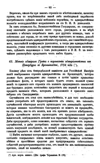 — 62 —
Впрочемъ, ежели-бы при какомъ строеніи по мѣс^оположенііо, качёству
грунта, или по встрѣтйвшейся какой либо необходимой надобностй
востребовалось сдѣлать какія небблыпія перемѣяы, то адмиралтейская
коллегія всеподданнѣйше испрашиваетъ на сіе В. И. В. дозволеній.
За симъ оставалось бы, Всемилостивѣйшая Государыня, къ совершен-
ному окончанію расположенія всего города, разсуждать и на мѣрѣ
положить о мѣстахъ потребныхъ какъ для другихъ* кЮМандъ, такъ и
собственно для города, но къ сему прежде приступить не можно, доколѣ
представляемый ш[анъ адмиралтейскимъ строеніямъ, яко главнѣйшій пред-
мета, высочайшій конфирмаціи удостоится, а тогда уже адмиралтейская
воллегія, учиня сношенія съ другими командами й городскимъ магистра-
томъ, сдѣлаетъ надлежащее о томъ распоряженіе и В. И. В. на высо-
чайшее разсмотрѣніе представить честь имѣть будетъ/
63. Мшиіе адмирала Грейга о перенесенш адмиралтейства щ
Петербурга въ Кронштадте, 1784 года (!).
Поёійку дѣло есть безпредѣльной важности для РосЬійсікой Импёріи
нынѣ намѣреваемое строеніе адмиралтейства въ' КронштаДтѣ, Которое
должно быть разсуждаемо яко главное и почтй'едйное хранилище
россійскаго флота, и котораго зданіе будетъ стоить великой суммы
казнѣ: то храненіе сего строенія отъ всякихъ предвидимыхъ опасностей
для будущихъ роДовъ естественно предстоитъ яко первый и начальный
предметъ вниманія тѣмъ, которымъ расположеніе и правленіе онаго
ввѣрено отъ Самодержицы. 4 , ;,<
Случайности отъ огня суть наийагубнѣйшія, и для того необходимо
нужно употреблять всѣ предосторожности отъ онйхъ; изъ таковыхъ
случайностей нѣкоторыя могутѣ йройсіодить отъ внезапныхъ причинъ,
который никакое человѣческое благоразуміе не можетъ нй предвидѣть,
ни отвратить, Яко то отъ молніи, или отъ причинъ доселе нѣвѣдомыхъ.
Другія случайности могутъ происходить отъ предумышленной злобы
зажигателей, возбуждаемыіъ ясныйй или Скрытыми брагами государства.
Дабы предупредить, елико возможно, несчастный слѣдствія отъ первыхъ
случайностей, и дабы употреблять всякую предосторожность противу
злыхъ покуіпеній послѣднихѣ, по йСтйнѣ долженствуетъ быть единый
главный йредметъ въ пііанѣ нынѣ намѣрёйаёмаго адмиралтейства:
1) Имѣіъ магазин^ построенные отдѣльно, одпнъ отъ другаго, сколько
состояніе генеральйаго плавна можетъ * допустить, кажется е'стёс'твён-
нѣйшее и простѣйшее средство для йредупреждёнія губйтельйыхъ
слѣдствій распространяющаяся огйя, отъ какой бы йд(ъ вышешгсанныхъ
причинъ, оный ни возымѣлъ начало. ^
(') Арх. морск. минист. (Дѣд. графа Чернышёва, № 176). * :
 