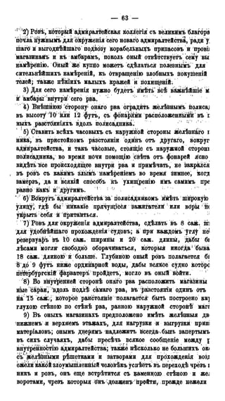 — 63 —
р !2) Ргібі,к6торйй аДмйраліёйская коллёгія: съ великймъ благбра
пМла н^жнымъ для окруженія сего новаго адмиралтейства, ради у,
шаго и выгодйѣйіпаго подвбзу корабелѣньщъ прийасовъ й прові;
магазинайъ и къ амб&рамъ, поколь оный отвѣтствуётъ сему вы
намѣрёйію. ОныЙ йсе купйо можетъ сдѢлаться полезньімъ для
сительнѣйшихъ намѣреній, къ отвращенію злобныхъ покуіпеній
телей; также н&іихъ малыхъ кражей и похищеній.
3) Для сего намѣренія нужно будётъ йкѣТь всѣ важнѣйшіе М
и1 амбары вйутрій сего рйа/
4) Внѣійнюю сторону онаго рва оградйть жёлѣЗнымъ полиса,]
въ высоту1;/І0 йли І2 футъ, съ фона^йй расположенныЙГ въ і
ныхъ разстФяніяхъ вдоль полисадника. ' г <
5) Ставить всѣхъ часовыхъ съ наружной стороны желѣзяаго і
ника, въ прйстойномъ разстояніи одинъ отъ другаго, вокруг
адмиралтейства, и такъ часовые, стОящіе съ наружной стороні
поіисадника, во время нОЧи помощію свѣта отъ фонарей я!сно
видѣть все происходящее внутри рва и примѣчать, не закрылся
, въ ройь съ какийъ зльшЪ йамѣрейіемъ во время зимнее, когд
замерзъ, да и всякій способъ къ ухищренію имъ самимъ пре
равйо какъ и1 другийъ. 1
' : 6)! Воѣругъ адмиралітёЙстЬа за полисаідникомъ ййѣть шйрокуЬ)
Улицу^ гдѣ бы ййкакіе прячущіеся зажйгателй или вОры fe
уіірытв Ьебя й йритайТься.
7)РЬвъ для окружения адмиралтейства, сдѣлать въ 8 саж. іш
для уДобйѣйшаго прохожденія Судовъ; а при каждомъ углу не'
резёрвуаръ въ 10 саж, ширины и 20 саж. длины, д&бы бі
лѣсами могли свободно оборачйваться, который иногда ' быва
18 саж. длиною й болыпё. Глубйною оный ровъ полагается бі
8 до 9 футъ нйже ордийарной воды, дабы всякое судно котбрс
гіЙёрбургскій фкрватеръ йройдетъ, могло въ оный войти. 1
!8) Во вйутрёйней сторонѣ 0Hat0 рва расположить машины
нкес&раи,вдоль подііѣ скмаго рва, въ раізстояніи одинъ отъ
йа 1^5 саж.; кбторЬё рансТОяніё полагается быть построено ки]
глухою стѣною по стѣнѣ рва, равною наружной сторонѣ магя
9) Въ оныхъ магазинахъ предположено имѣть желѣзныя дв
нижнемъ .и верхяемъ этажахъ, для нагрузки и выгрузки припі
матеріаловъ; онымъ ддерямъ надлежитъ всегдаѵбыігь запертымъ
въ сихъ случаяхъ, дабы пресѣчь всякое сообщеніе между j
внутренноЬтію адмиралтейства; также нѣсколько не болыпйхъ ок(
съ'жёлчными рѣшетками и затворами для прохожденія воз^
ежели какой злоумышленный человѣкъ успѣётъ въ переходѣ чрезъ і
никъ и ровъ, онъ еще встрѣтится съ каменною стѣною и же,
воротами, чрезъ которыя бйъ .долженъ1 пройти, прежде нежели
 
