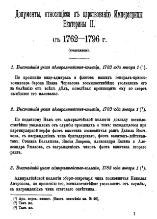 Документы, относящіеся п царствованію Императрицы
Екатерины II.
съ 1762—1796 г.
(ПРОДОЛЖЕНІЕ).
1. Высочайшгй указs адмиралшйств^коллегщ, 1783 года января 1 (!).
По прошенію вице-адмирала и флотовъ нашихъ генералъ-кригсъ-
коммисара барона Ивана Черкасова всемилостивѣйще увольняемъ его
за болѣзнію отъ всѣхъ дѣлъ, повелѣвая производить ему по смерть
нынѣщнее его жалованье.
2. Высочатиій указъ адмиралмействѵ-мллеіги, 1783 года января 1 (2).
По поданному Намъ отъ адмиралтейской коллегій докладу всемило-
стивѣйше увольняемъ отъ службы просящихъ о томъ: находящагося при
партикулярной верфи флота капитана полковничья ранга Данила Волч.
кова, съ награжденіемъ чина бригадирскаго, флота капитанъ-лейтенан-
товъ: Степана Вельяшева, Якова Лаврова, Александра Казина и Але-
ксандра Ушакова, съ награжденіемъ чиновъ флота капитана втораго
ранга.
3. Высочайшгй указ* адмиралпіействя-коллеііи, 1783 года января 1 (8).
Адмиралтейской коллегіи оберя-секретаря чина полковничья Николая
Антропова, по прошенію его, всемилостивѣйше увольняемъ отъ службы,
съ награжденіемъ чина статскаго совѣтника..
(') Арх. морск. минист. (Высоч. поведѣнія кн. № 46),
(2) Тамъ же.
(3) Тамъ же.
1
 