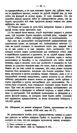 — 64 —
въ адмиралтейство, и сіе едва; возможно будртъ .ему, едѣдеь ,такъ [Ч
его не приютили часовые, стояпцена другой ^сторорѣ, рв$, (!съ пом<
рвѣта отъ фонарей въ ночное время, И есддпрложимь что, ад
чедовѣкъ нащелъ средство зайти в?ь адмиралтействр днемъ, ему до.
будетъ преодолеть всѣ тѣже трудностд (пре^е нежели онъ дрзмо
и^б^дуть изъ о^аго. f , , , , ( , .
10) Обоимъ же ходамъ въ ровъ быть запертым,?» бонами и рѣщетл
кромф только когда проходить суда.
11) Въ южной части канала, подлѣ кадетскаго корпуса и ^enyTai
доца, гдѣ неудобно будетъ, дскрпать щубокі$4 ровъ, огрод^ь трл
высокою стѣдою,и имѣть небольщо^ ровъ ръf долисадникомъ.
При семъ на разсмотрѣніе государственной ^дцдралте^ской кол
представляю, планъ, на крторомъ все вцшеддоанцое, означено (*).
семъ же планѣ положено 14 магазиновъ вдоль рва, цаэдый маг^
въ 40 саж. длины и 8 саж. ширины, всего ^рставляетъ 560 ,с
котррыя почесть можно достаточными ддя помѣхценія всѣхъ нужі
н ва^нѣйпщхъ прдпасрвъ и цровіанта; но въ сдудаѣнужды мржно
построить означенный дитерою F, угольные сараи, и мастер
расположены по бассейну, , и вр^ отдаленности . отъ врѣх;ь магази
кузницы, пары и смольни, хотя для удобности и положены $ъ.блш
канала, но довольно отдаленц какъ отъ онаго, такъ я всфхъ мддаиі
Вадени жъ на семъ пладѣ делоказаны, ибо оныя можно построит
близости тѣхъ магазиновъ, которымъ они больше потребны. Хотя і
зилы, дастерскіл и прочее доложены такимъ образомъ, какъ я по м
скудоумѣнію почитаю даилучшимъ, однако, ^олдегія до ея об.стож
нѣйщему разсу^Еденію можетъ почесть за нужное, чтобъ сдѣлать .в
торыя педеемѣны, д другія выгоддѣйщія ихъ расдоложенія. На с
охртнр,буду согласедъ, если генерально основадіе.рлана будетъ ад]
вано. Прд семъ. > же прилагаю плащь и пррфи^ь изображаемая рвг
полисадникомъ и фонарями съ внешней стороны, и, однрй ртѣды з
здда со внутренней. Сей желѣзный долисаддикъ съ фрдар^ір
двухъ футовой камень, въ которрмъ оный будетъ имѣть основание
всю окружность адмиралтейства, по моему исчисленію обойдутся с
100.000 рублей,
64. Обзясненіе на мнѣнге адмирала Грета, приложенное -т дон
коллегіи 1784 ъода мая 26 (2).
Въ расположении вообще всего адішралтейства главная и ^ущесі
ная разность во мнѣніи адмирала Грейга съ коллегіею и флагма:
состоять въ томъ, что онъ адмиралъ проводному каналу полагаетъ
Планъ помѣщенъ въ кондѣ книги. < 1 ^
{*) Арх. морсЕі? минист. (ДѢіі ,вр. Чернышева Я® 176).
 