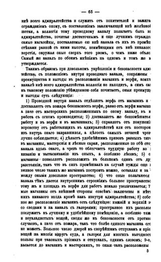 — 65 —
внѣ всего адмиралтейства и служить отъ похитителей и зажита
огражденіемъ оному, съ поставленіемъ заключающей внѣ желѣзноі
шетки, а коллегія тому проводному каналу полагаетъ быть ві
адмиралтейства, почитал досѵаточнымъ и еще лучпшмъ ограждеі
самые магазейны, поставляемые ею внѣ канала съ ихъ въ промѣп
стѣнами равной съ ними высоты, неимѣющими отъ внѣ. никакого
верстія, окружая оные сверхъ того рвомъ, о чемъ ниже объясі
Самый же каналъ по обоимъ мнѣніямъ на одномъ и томъ же м
утверждается.
Такимъ образомъ при довольномъ укрѣпленіи и безопасности адмі
тейства^ съ положеніемъ внутри проводнаго канала, сопряжены 1
преимущества и выгоды въ расположеніи магазинъ и верфи, коихт
каналѣ внѣ всего адмиралтейства коллегія не находить, а симъ саі
къ таковому положенію убѣжденною себя почитаетъ, оный преимущі
и выгоды суть слѣдующія:
1) Проводной внутри каналъ отдѣляетъ верфь отъ магазинъ и 1
доставляете отъ пожара безопасность: верфи, равно отъ. верфи магазив
а паче отъ мастерскихъ расположенныхъ по оному каналу^ въ к
работа съ огнемъ производится; 2) доставляете же безпомѣшател
работу и въ верфи и въ магазинахъ; 3) охраняетъ отъ покушеніі
воровству отъ работающихъ въ адмиралтействѣ или отъ посторон
изъ внутрь онаго закравшихся, а цѣлость самыхъ печатей чрез»
лучше соблюдается; 4) дѣлаетъ удобнѣйшимъ привозъ разныхъ тяг(
въ магазины, мастерскія и лѣсные сараи, расположенные по об£ сто;
канала вдоль онаго, а чрезъ то облегчаетъ трудную работу ко ]
киванію и вытаскиванію изъ оныхъ, а особливо лѣсовъ; 5) с
магазины* ' позволяете расположить въ болыпемъ одинъ отъ др;
разстояніи, такъ что въ сихъ промѣшкахъ на случай нужды еще і
винное число такихъ же магазинъ построить можно, оставляя и за 1
между оными довольное пространство; 6) что оные полагаются
канала тѣмъ дается внутреннимъ строеніямъ большее пространство
тому жъ и площадь въ верфи для работъ немало увеличивается; 7
мые магазины отъ внѣшней стороны совсѣмъ:; заключены ж нѣті
нихъ никакого входа кромѣ какъ изнутри адмиралтейства; 8) собс
ное же расположеніе магазинъ есть слѣдующее: нижній и верхній э*
со сводами и на каналъ съ галереями; пространное йхь располод
послужить къ лучшему и удобнѣйшему помѣщенію, а особливо тяж
и неукладистыхъ вещей, своды же къ безопасности отъ против]
случаевъ, а паче отъ пожара, такъ что болѣе единого магазина его
не можетъ. Большее число дверей къ скорѣйпшмъ отпускамъ и пріе:
вещей иа многія вдругъ суда, а галерея для многихъ выгодност
пользы при таковыхъ пріемахъ и отпускахъ, однимъ словомъ; 9-е,
касается до магазинъ и мастерскихъ, то оныя такъ расположены
5
 