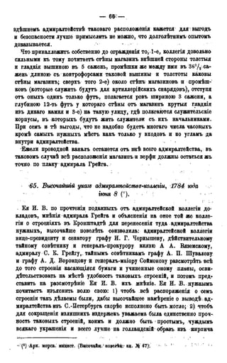 здѣшнемъ адмиралтействѣ таковаго расположенія кажется для : выгодъ
и безопасности лучше примыслить не можно, что долголѣтнимъ опытомъ
доказывается.
Что принадлежите собственно до огражденія то, 1-е, коллегія довольно
сильными къ тому почитаетъ стѣны магазинъ внѣшней стороны толстыя
и гладкія вышиною въ 5 сажень, промѣшки же между ими въ Зб'/^ са-
жень длиною съ контрофорсами таковой вышины и толстоты каковы
стѣны магазинъ; сверхъ того 2-е) около стѣнъ магазиновъ и промѣш-
ковъ (которые служить будутъ для артиллерійскихъ снарядовъ), отступя
отъ оныхъ одинъ только футъ, полагается ровъ шириною 3 сажени, а
глубиною 12-ть футъ у котораго стѣны отъ магазинъ крутыя гладкія
изъ дикаго камня и 3-е) на такую улицу, гдѣ полагаются служительскіе
корпусы, въ которыхъ будутъ жить служители съ ихъ начальниками.
При семъ и тѣ выгоды, что не надобно будетъ многаго числа часовыхъ
кромѣ самыхъ нужныхъ мѣстъ какъ только у входовъ и по угламъ да
внутри адмиралтейства.
Ежели проводной каналъ останется отъ внѣ всего адмиралтейства, въ
таковомъ случаѣ всѣ расположенія магазинъ и верфи должны остаться жъ
точно по плану адмирала Грейга.
65. Высочайшій указе адмиралтейсмвд^коллеііи, 1784 юда
іюня <9 ('). : : ' <
Ея И. В. по прочтеніи поданныхъ отъ адмиралтейской коллегіи до-
кладовъ, мнѣнія адмирала Грейга и объясненія на оное той же колле-
гіи о строеніяхъ въ Кронштадтѣ для перенесены туда адмиралтейства
нужныхъ, высочайше повелѣть соизволила: адмиралтейской коллегіи
вице-президенту и сенатору графу И. Г. Чернышеву, дѣйствительному
тайному совѣтнику и генералъ-црокурору князю А А. Вяземскому,
адмиралу С. К. Грейгу,, тайнымъ совѣтникамъ графу А. П. Шувалову:
и графу А. Д. Воронцову и генералъ-маіору Соймонову разсмотрѣть всѣ
до того строенія касающіяся бумаги и учиненные оному планы^ осви-
дѣтельствовать на мѣстѣ удобность таковыхъ строеній, и потомъ пред*-
ставить на разсмотрѣніе Ея И. В. ихъ мнѣніе. Ея И. В. нужнымъ
почитаетъ изъяснить волю свою: 1) чтобъ ,всѣ распоряженія о семъ
строеніи такъ дѣлаемы были, дабы высочайшее намѣреніе о выводѣ ад-
миралтейства изъ С.-Петербурга скорѣе исполнено быть могло; 2) чтобъ
для сокращенія излщпнихъ издержекъ уважаема была единственно проч-
ность таковыхъ строеній, коимъ и должно быть 1 простымъ, чуждымъ
всякаго украшенія и всего лучше на голландскій образъ изъ кирпича
" Арх. морс», мицист. (ВцсоздВщ.' лоеелѣні1 кц. IN$: 41
 