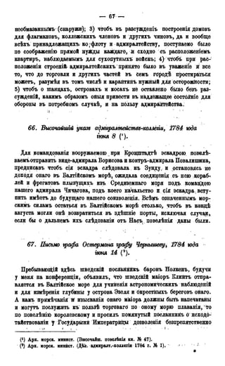 — 67 —
необмазаннымъ (снаружи); 3) чтобъ въ разсужденіъ построенія домРвъ
для флагмановъ, коллежскихъ членовъ и другихъ чиновъ, да и вообще
всѣхъ принадлежащих^ ко ;флоту и адмиралтейству, постуйаемо было
по соображенію прямой нужды каждаго, й сходно съ расположеніемъ
квартиръ, наблюдаемымъ для сухопутныхъ войскъ; 4) чтобъ прй рас-
положены строенійг адмиралтейскихъ принято было въ уваженіе й все
то, что до торговли и другихъ частей івъ Семъ грродѣ простираться
можетъ, разумѣя въ томъ числѣ и карантинъ нужный для осторожности;
5) чтобъ о шанцахъ, островахъ и косахъ не оставлено бъгло безъ раз-
сужденій, какимъ образомъ оныя привести въ надлежащее состояніе для
обороны въ потребномъ случаѣ, и на пользу адмираііггейства.
66. Высочайшій указе а^миралмейсмвд-колтіи, 1784 юда
гюня 8 (!).
Для командованія вооружаемою при Кронштадтѣ эскадрою, повелѣ-
ваемъотправить вице-адмирала Борисова и контръ-адмирала Повалипшна,
предписавъ чтобъ сія эскадра слѣдовала къ Зунду, и остановись не
доходя онаго въ Балтійскомъ морѣ, ожидала сординенія съ нею кораб-
лей и фрегатовъ плывущихъ изъ Средиземнаго моря подъ командою
нашего адмирала Чичагова, подъ коего начальство и рія эскадравсту-
пить имѣетъ до будущаго нашего соизводенія. Всѣмъ означеннымъ мор-
скимъ силамъ остаться въ Балтійскомъ морѣ столько, чтобъ въ концѣ
августа могли онѣ возвратиться въ здѣшніе порты, исключая случаи,,
если бы о дальнемъ ихъ слѣдованіи отъ Насъ^ повелѣнія даны были.
67. Письмо ѵрафа Остермта графу Чернышеву* 1784 юда
гюня 14 (*).
Пребываюпідй здѣсь шведскій посланнйкъ баронъ Нолкенъ, будучи
у меня на конференции, объявилъ, чтЬ шведскій маіоръ Клийтъ отпра-
вляется въ Балтійское море для учиненія астрономйческихъ наблюдений
и для измѣренія глубины у острова Эзеля и Ькрестныхъ береговъ онаго.
А какъ примѣчанія й йзысканія онаго міаіора должны бый» напечатаны
и могутъ послужить къ пользѣ торговаго по оному морю плаванія, то
по повелѣнііО королевскому и просилъ помянутый посланнйгіъ о исходо-
тайствованіи f Государыни Императрйщл дозволейія безпрепятственно
• П ' t I , • • 1 1 I . ' : • ' •
(') Арх. морск. минист. (ВнсочаЗш. повелѣнія кн. № 47).
(2) Арх. морск. минист. (Дѣк. адмирадт.-коллегіи 1784 г. № 1).
*
 