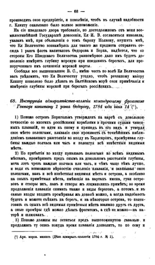 — 68 —
производить оное предпріятіе, и повелѣнія, чтобъ въ случаѣ надобности;
г. Клинту оказывано было всякое вспоможеніе.
На сіе щведскаго двора требованіе, по достодолжномъотъ меня все-
мрлостивѣйшей Государынѣ донесеніи, Ея И. В. согласиться изволила;
указавъ мнѣ, при объявлении о томъ барону Нолкену, внушить мнѣ,
что Ея Величество вознамѣрясь для такого же предмета отправить от-1
сюда 1 ранга флота капитановъ Ѳедорова и Верха, надѣется, что со
стороны Его Шведскаго Величества равномѣрное дано имъ будетъ до*
зволеніе измѣрить глубину морскую при шведскихъ берегахъ, для пре-
порученнаго имъ сочиненія морской карты.
Сообщая все вышеписанное В. С., имѣю честь по волѣ Ея Величества
васъ увѣдомить, что Ея Величеству угодно, чтобъ реченному маіору
Клинту позволено было дѣлать въ Балтійскомъ морѣ свои примѣчанія и
измѣреніе глубины морской при берегахъ россійскщхъ .
* »
)
68. Инструкція адмиралтйетве-коллегіи командующему фреіатош
Гекторе капитану 1 ранга Ѳедорову, 1784 юда шія 14 і!(!).
1) Понеже островъ Борнгольмъ утвёржденъ на картѣ съ довольною
точностію со многихъ россійскими кораблями й прочими судами чинен-
ныхъ плаваній, то идти къ оному и прйшедъ въ ёгр видъ и утвердя
свое мѣсто пеленгами, плайаніе свое произвесть съ точнѣйпіимъ наблю-
деніемъ плаваннаго разстоянія ко входу въ Карлскронъ, промѣривая глу-
бины каждые полчаса или часъ и пеленгуя всѣ извѣстныя видймыя
мѣста.
2) По прибытіи ко входу прйвязавъ пеленгами ко всѣмъ видимымъ
мѣстамъ, промѣривать предъ онымъ на довольномъ разстояніи глубины,
меча лотъ чрезъ каждые полчаса или часъ, и чѣмъ чаще тѣмъ лучше,
и ведя съ возможною вѣрностію счисленіе плаванія, и завйзываяѵ оное
пеленгами, какъ и всѣ извѣстныя видвмыя мѣста и острова, а особливо
на оныхъ примѣтныя мѣста, имѣющія на картахъ имена, гуки остро-
вовъ и створы щъ, какъ щ створы жъ лоцманскихъ примѣтъ; во время
продолженія плаванія снимать также и виды береговъ, а потомъ; и въ
самые входы вводить промѣривая жъ доколѣ можно, а когда надобность
будетъ и можете съѣхать. на берегъ, и на нѣкоторые острова, то пелен-
говать съ оныхъ всѣ видимыя примѣтныя м£ставза<имно другъ съ друга*
а оные промѣры гдѣ можно дѣлать фрегатомъ, а гдѣ не, можно—на ка-
терѣ и шлюпкахъ. , (
, 3) Понеже должны вы остаться предъ вышешщянутою Еаванро и
продолжать ту опись покуда время плаванія дозволитъ, то по сему и
.•,;>!• >'• . л • j'*» * .' J
(*) Арх. морск. минйст/. (Дѣло, адмиралт.-коллегіи L784' г- Л*
 