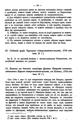 — 69 —
имѣете весьма довольное время ко многому повторенію своихъ плаваній
и промѣровъ, можете также сдѣлать многія плаванія до Борнгольма,
ежели то въ гЛавномъ вашемъ намѣреніи не воспрепятствуетъ.
4) Для свѣдѣнія вашего и надлежащего употребленія сообщаются вамъ
извѣстныя до сего времени карты съ промѣрами, и описаніе изъ из-
вѣстной же понынѣ лоціи о входѣ въ Карлсйрону, которые чрезъ плава-
нія и но пеленгамъ можете легко повѣрить, и гдѣ надобно поправить.
Ежели карты найдутся вѣрны, то можете плаваніе и промѣры свои на
нихъ же прокладывать.
5) Убѣжище во время штормовъ, когда на морѣ держаться не можете,
и въ случаѣ нужды для снабдѣнія себя водою, можете имѣть въ ближ-
ціе порты и въ закрытые заливьг по способности.
, 6) Не оставьте постараться достать и купить вѣрныя карты тамош-
нихъ мѣстъ, также и лоцію на какомъ бы языкѣ оная ни была.
і , • . ,
69. Сообщтге графа Чернышева адмирампействг-коллегіи, 1784 юда
. ( ІЮНЯ 16 (').
Ея И. В. по причинѣ болѣзни г. контръ-адмирала Повалйшина, отъ
нынѣшней кампанід его уволила.
70. Выписка use донесенія командира фрегата Патрикій капитанъ-
лейтенамта Карцова адмиралтействя-коллегіи, изг> Еадикса, 1784 юда
'•/ ѵнш 16 '•(*).
Сего. 1784 г. мая 12 при отправленіи эскадры изъ Ливорно, принято
было подЪ конвой русское купеческое судно Херсонъ, принадлежащее
купцу ФалѣеДу. Но какъ въ ходу судно оказалось тяжело и за эскад-
рою не Могло держаться, то 18 мая, находясь по сѣверную сторону
Корсикй, яйолучилъ прйкаЗаніе отъ адмирала Чичагова судно это кон-
воировать и на нысотѣ мыса G. Вйнцента сказать ему, что онъ уже отъ
варварійцевъ въ безопасности и оставить идти его по его желанію, са-
мому же стараться соединиться съ эскадрою. Находясь по счисленію
нДг ваіраМели С^ Вйнцента въ1 десяти гіиляхъ отъ него, за сдѣлавшеюся
во фрегатѣ у самаго форштевня не много выше воды подъ клюзами
течью, отѣ которой вода прибивала до 24 дюйм, въ вахту, помянутое
судно' ост&вилъ, сказавъ ч^гобы Оно шло по своему желанію, и. по совѣ-
щаніи съ офицерами, найдено небезопаснымъ держаться подъ парусами
. .-и"' • . . ••
(!) Арх. морск. минист. (Высочайш. повел$н. кн. № 47).
(2) Арх. морск. минист. (Дѣд. адмиралт.-йоллегіи 1784 г. № 1).
 