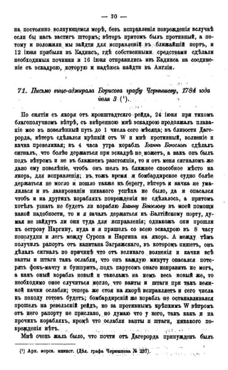 — 70 —
на постоянно волнующемся морѣ, безъ испр$вленія поврежденія вслучаѣ
если бы насъ застигъ штормъ,; вѣтеръ притомъ былъ противный, а по-
тому и положили, мы зайдтд для исправлеиійвъ ближайшій порть, и
12 іюня прибыли въ Кадиксъ, гдѣ собственными; средствами сдѣлали
необходимыя починки и 16 іюня отправились изъ Кадикса на соедине-
ніе съ эскадрою, которую д надѣюсь найдти въ Англіи.
• . і '
,! . I
71. Письмо вице-адмирала Борисова графу Чернышеву, 1784 года
гюля 3 (')., ч
По снятіи сь якоря отъ кронштадтскго рейда, 24 іюня при тихомъ
благополучномъ вѣтрѣ, съ ввѣренною мнѣ эскадрою продолжалъ плава-
Hie мое въ повелѣнный путь до 1 числа сего мѣсяца; въ близости Дате-
рорда, вѣтеръ сдѣлался крѣпкій отъ W и мнѣ противный, волненіе и
качка превеликая; въ 4 часа утра корабль Іоаннъ Бтсловъ сдѣлалъ
сигналь, что болѣе держаться при эскадрѣ не можетъ, а какъ онъ былъ
подъ вѣтромъ и не въ ближнемъ разстояніи, то и отъ меня сигналомъ же
дано ему повелѣніе, чтобъ онъ шелъ въ ближнее способное мѣсто на
якорь, для исправлені#; въ, тожъ время. Я .бомбардирское судно болѣе
держаться не могло и пошло также къ.берегу, вѣтеръ и качка не ума-
лилася и въ лавированіи никакого успѣха не было, да и опасался
чтобъ и на другихъ корабляхъ поврежденія не сдѣлалось, а притомъ
хотѣлъ узнать не будетъ ли кораблю Іоанну Богослову въ моей помощи
какой надобности, то и я зачалъ держаться къ Балтійскому порту, ду-
мая не зайдутъ ли они туда для «испрадоенія; однакожъ они прошли
къ острову Наргину, куда и я пришелъ со всею эскадрою въ 8 часу
подрлудни и легъ между Суропа и Наргина на якорь. А между тѣмъ
получйлъ рапортъ отъ капитана Загряжскаго, въ котороцъ пщпетъ, онъ
дѣлалъ сигналъ по причицѣ что отъ великаго волненія и качки всѣ
ванты и штаги такъ ослабли, что онъ каждую минуту опасался поте-
рять фокъ-мачту и бушприте, подъ парусомъ онаго исправить не могъ,
а какъ оный корабль новый и такелажъ на нем,ъ весь новый же, то
необходимо оное случиться могло, что ванты и штаги при такъ вели-
кой качки ослабли; теперь, же стоя на якорѣ исправляетъ и сего, числа
къ походу готовъ будете; бомбардирскій же корабль не останащиваяся
прошелъ на ревельскій рейдъ, но за противными крѣпкимъ W рѣтромъ
отъ него рапорту не прислано, но думаю что у него, такъ какъ и на
прочихъ корабляхъ, кроцѣ что ослабли ванты и штаги* никакого пот
врежденія нѣтъ. ѵ , , >rj.( . ,
Мнѣ очень жаль было, что почти отъ Дагерорда принужденъ былъ
(J) Арх. морск. минист. (Дѣл, графа Чернышёва № 337).
 