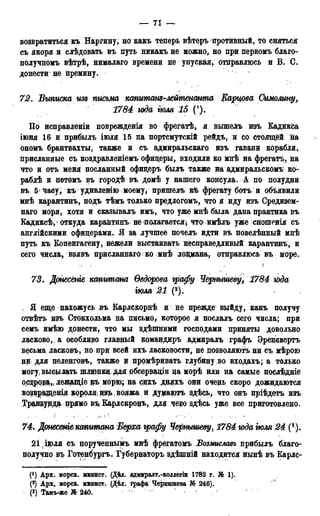 — 71 —
возвратиться къ Наргину, но какъ теперь вѣтеръ йротйвнЬій, то сняться
съ якоря и слѣдовать въ путь ннкакъ не можно, но при первомъ благо-
получномъ вѣтрѣ, нималаго времени не упуская, отправлюсь и В. С.
донести не премину.
72. Выписка изъ письма ктитсж-мйтенсшта Карцова Оимолту,
1784 юда тля 15 ().
По исправленіи повреждения во фрегатѣ, я вышелъ изъ Кадикса
іюня 16 и прибылъ іюля 15 на портсмутскій рейдъ, и со стоящей на
ономъ брантвахты, также и съ адмиральскаго изъ гаванй корабля,
присланные съ поздравленіемъ офицеры, входили ко мнѣ на фрегатъ, на
что и отъ меня посланный офицеръ былъ также на адмйральскомъ ко-
раблѣ и потомъ въ городѣ въ домѣ у нашего консула. А по полудни
въ 5> ^асу, къ удивленш моему* пришел^ Ш фрегату ботъ и объявили
мнѣ карантинъ, подъ тѣмъ только предлогомъ, что я иду изъ Средизем-
наго моря, хотя и сказывалъ имъ, что уже мнѣ была дана практика въ
Кадиксѣ, откуда карантинъ не полагается} что имѣлъ уже сношенія съ
англійскими офицерами. Я за лучшее почелъ идти въ повелѣнный мнѣ
путь къ Копенгагену, нежели выстаивать несправедливый карантинъ, и
сего числа, взявъ присланнаго ко мнѣ лоцмана, отправлюсь въ море.
73. Дднесёніе капитана Ѳедорова графу Чернышеву, 1784 юда
тля 21 (2).
. Я еще нахожусь въ Карлскорнѣ и не прежде выйду, какъ получу
отвѣтъ изъ Стокхольма на письмо/ которое я послалъ сего числа; при
семъ имѣю донести, что мы здѣшними господами приняты довольно
ласково,, а особливо главный командиръ адмиралъ графъ Эренсвертъ
весьма ласковъ, но прц всей ихъ ласковости, не позволяюсь ни съ мѣрою
ни для пеленговъ, также ц промѣривать глубину во входахъ; а только
могу, высылать шлюпки для обсерваціи на морѣ или на самые послѣдніе
осзіровд,; лежащіедаьморю; на сихъ дняхъ они очень скоро дожидаются
возэращенія короля; из$>(вояжа и думаютъ здѣсь^ что онъ пріѣдетъ изъ
Традеурд$ прямо въ Карлскронъ, для чеі?о здѣсь уже все приготовлено.
74. Донесеніе капитана Верха графу Чернышеву, 1784 юда тля 24 (8 ).
2 1 . ІЮЛЯ съ порученнымъ мнѣ фрегатомъ Возмиелавь прибылъ благо-
получно въ Готенгіургъ. Губернаторь здѣшній находится нынѣ въ Карлс-
(') Арх. морск. минист. (Дѣд. адмиралт.-коллегіи 1782 г. № 1).
(2) Арх. морск. минист. (Дѣл. графа Чернышева № 246).
(3) Тамъ-же № 240.
 