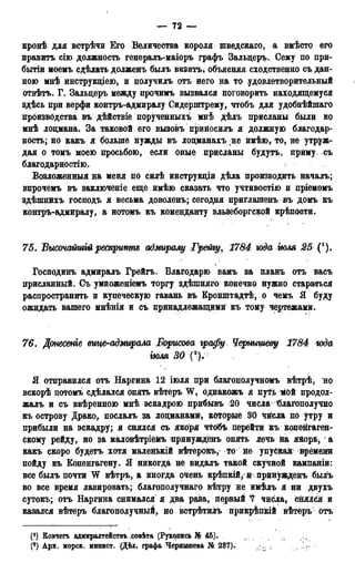 — 72 —
кронѣ для встрѣчи Его Величества короля шведскаго, а вмѣсто его
править сію должность генералъ-маіоръ графъ Зальцеръ. Сему по при-
бытіи моемь сдѣлать долженъ былъ визитъ, объясняя сходственно съ дан-
ною мнѣ инструкціею, и получилъ отъ него на то удовлетворительный
отвѣтъ. Г. Зальцеръ между прочимъ вызвался поговорить находящемуся
здѣсь при верфи контръ-адмиралу Сидерштрему, чтобъ для удобнѣйшаго
производства въ дѣйствіе порученныхъ мнѣ дѣлъ присланы были ко
мнѣ лоцмана. За таковой его вызовъ приносилъ я должную благодар-
ность; но какъ я больше нужды въ лоцманахъ не имѣюу то, не утруж-
дая о томъ моею просьбою, если оные присланы будутъ, приму, съ
благодарностію.
Возложенный на меня по силѣ инструкціи дѣла производить началъ;
впрочемъ въ заключеніе еще имѣю сказать что учтивостію и пріемомъ
здѣшнихъ господъ я весьма доволенъ; сегодня приглашенъ въ домъ къ
контръ-адмиралу, а нотомъ къ коменданту эльзеборгской крѣпости.
75. ѣымчалтгйрескрипте адмиралу Грейгу, 1784 юда тля 25 (').
Господинъ адмиралъ Грейгъ. Благодарю вамъ за планъ отъ васъ
присланный. Съ умноженіемъ торгу здѣшняго конечно нужно стараться
распространить и купеческую гавань въ Кронштадтѣ, о чемъ Я буду
ожидать вашего мнѣнія и съ принадлежащими къ тому чертежами.
76. Дтесеніе вице-адмирала Борисова графу Чернышеву 1784 тда
тля 30 (V
Я отправился отъ Наргина 12 іюля при благополучномъ вѣтрѣ, но
вскорѣ потомъ сдѣлался опять вѣтеръ W, однакожъ я путь Мой продол-
жалъ и съ ввѣренною мнѣ эскадрою прибывъ 20 числа благополучно
къ острову Драко, послалъ за лоцманами, которые 30 чйсла по утру и
прибыли на эскадру; я снялся съ якоря чтобъ перейти къ копенгаген-
скому рейду, но за маловѣтріеМъ принужденъ опять лечь на якорьу1 а
какъ скоро будетъ хотя малейькій вѣтерокъ, то не упус&аЯ времени
пойду къ Еопенгагену. Я никогда не видалъ такой скучной кампаніи:
все былъ почти W вѣтръ, а иногда очень крѣпкій^ и принужденъ былъ
во все время лавировать; благополучнаго вѣтру не имѣлъ я ни двухъ
сутокъ; отъ Наргина снимался я два раза, первый '7 числа, снялся и
казался вѣтеръ благополучный, но встрѣтйлъ прикрѣпкій вѣтёръ отъ
(f) Ковчегъ адмиралтействъ ховѣта (Рукопись Jj<> 45).
Арх. морск. минист. (Дѣд. графа Чернышева № 287).
 