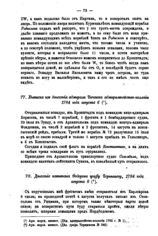 — 73 —
I
ZW, а какъ недалеко было отъ Наргина, то и поворотилъ опять на
якорь. По положенію якоря капитанъ Курманалѣевъ командующій корабля
Родислава подалъ мнѣ рапортъ, что у его гротъ-мачта повреждена, и
далѣе плаваніе продолжать не можетъ, а по сему было отъ меня при-
казано командующимъ всѣхъ кораблей ѣхать на Родиславъ и осмотрѣть,
въ какомъ состояніи находится мачта, что тогоже числа и учинено,
а по осмотрѣ положено, чтобъ укрепить новыми шкалами, положа чаще
вуленги, которая и исправлено было 11 числа, и почти вытерпѣли
крѣпкіе вѣтры, и кажется безопасно можемъ возвратиться до Кронштадта;
но какъ вѣтры почти во все лѣто были W, то боюсь чтобъ когда намъ
возвращаться домой, не сдѣлался бы отъ О, и послѣдній будетъ горше
перваго. Эскадру Віасилья Яковлевича вижу чрезъ острора, но туда
попасть не могу за маловѣтріемъ, и такъ я его не имѣлъ честь еще
видѣть. и
77. Выписка изъ донесенія адмирала Чичагова адмирампействз-коллегѵи
1784 юда авгуспій 6 (!).
Отправленный эскадры, изъ Кронштадта подъ командою вице-адмирала
Борисова, въ числѣ 7 кораблей, 1 фрегата и І бомбардирскаго судна,
29 іюля къ Зунду, а отъ Архангельска подъ командою контръ-адмирала
Фондезина, въ числѣ 2 кораблей и 2 фрегатовъ, 14 августа на копен-
гагенскій рейдъ, прибыли. Третій же корабльЭД.72 разлучился 15 іюля
въ морѣ со своею эскадрой и только 5 августа црибылъ въ Гельсиноръ,
а 6 въ Копенгагенъ.
Сегодня я поднялъ свой флагъ на кораблѣ Еонстантинъ, а на дняхъ
со всѣми тремя эскадрами въ путь отправлюсь. (
Пришедшее отъ Архангельска транспортное судно Соломбала, йодъ
командою капитанъ-дейтенанта Сукина, въ повелѣндый цуть отправилось.
•
78. Донесете капитана Ѳедорова графу Чернышеву, ^7.84. годц
августа 8 (*).
Сѣ порученнымъ мнѣ фреігатомъ имѣю отправиться изъ Карлскрона
9 числа; на прошедшей нОчтѣ 4 августа'получилъ письмо изъ Сток-
гольма отъч Рикмана,, при крторомъ также нѣкоторыя карты ^овой
описи; на возвратномъ пути буду стараться, пройти, еярели вѣтры
позволять, шхерами лежащими предъ Нордбоденомъ.
(*) Арх. морск. минист. (Дѣд. адмирал,тействъ-коллегіи 1782 г. Щ 1).,.,
(2) Арх. морск. минист. (Діцг. графа ,Чернышева Jfe 24р).
 