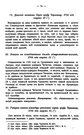 — 74 —
79. Донесеніе капитана Верха графу Чернышеву, 1784 года
августа 1Q (').
Возложенную на меня коммисію привелъ къ окончанію и 8 августа
отъ Готенбургской гавани съ фрегатомъ Возмиславъ перешелъ и сталъ
ближе къ выходу изъ залива; здѣсь для учиненія еще нѣкоторыхъ
повѣрокъ, уповая простоять до 11 числа, послѣ чего съ первымъ благо-
получнымъ вѣтромъ отправляюсь въ путь, гдѣ и буду еще свѣрять
положеніе на карты видйМыхъ съ моря береговъ около сего залива. О
гіріемѣ меня въ здѣшнемъ мѣстѣ иного сказать не могу, кромѣ, что я
онымъ совершенно былъ доволенъ, и видѣлъ здѣшнихъ начальниковъ
старающихся оказать мнѣ всевозможную ласку и удовлетвореніе fco
всякой моей просьбѣ.
80. Выписка гт всетддангтшаго доклада адмѵралтействй-комлегіи,
1784 года августа 21 (*).
Отправленная въ 1782 году въ Средиземное море и зимовавшая въ
Ливорно, подъ командою адмирала Чичагова, эскадра, соёдинясь при
Копенгагенѣ съ кронштадтской эскадрой вице-адмирала Борисова и
архангельской контръ-адмирала Фондезина, 14 августа, вмѣстѣ съ ними,
подъ общимъ начальствомъ адмирала Чичагова, вышла изъ Копенгагена,
а 20 прибыла въ Кронштадта въ числѣ 14 кораблей, 5 фрегатовъ и
1 бомбардирскаго судна. А изъ архангельской эскадры одинъ корабль
(№ 1, подъ командой капитана Одинцова) противъ южной оконечности
Готланда въ ночнсіё время отъ флота отсталъ и еще къ Кронштадту
не прибылъ.
По донесенію адмирала Чйчагова больныхъ на эскадрѣ Средиземнаго
моря 41 человѣкъ, на кронштадтской 104, на архангельской 98, всего
243 человѣка.
Собственноручная резолюція Императригам: «По обыкновенномъ ос-
мотрѣ разружить немедленно»:
81. Pampms главшго командира ревельскаю порта графу Чернышеву,
1784 года августа 21({ъ).
Сего августа 20 чйсла, около полудни, 74 пуш. корабль Jfe 1, подъ
командою капитана 1 ранга Одинцова, пришелъ на ревельскій рейдъ,
(') Арх. морск. минист. (Дѣл. графа Чернышева № 240).
(2) Арх. морск. минист. (ДѢл. адмиралтействъ-коллегіи 1782 г. № 1).
(3) Арх. морск. минист. (Дѣл. графа Чернышева Л® 48). ;
 