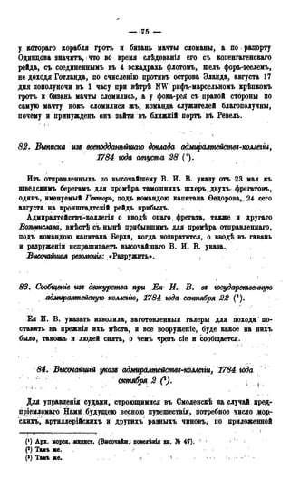 — •'75 —
у котораго корабля гротъ и бизань мачты сломаны, а по рапорту
Одинцова значить, • что во время слѣдованія его съ копенгагенскаго
рейда, съ соединеннымъ въ 4 эскадрахъ флотомъ, шелъ форъ-зеелемъ,
не доходя Готланда, по счисленію противъ острова Эланда, августа 17
дня пополуночи въ 1 часу при вѣтрѣ NW рифъ-марсельномъ крѣпкомъ
гротъ и бизань мачты сломились, а у фока-рея съ правой стороны по
самую мачту нокъ сломилися жъ, команда служителей благополучны,
почему и принужденъ онъ зайти въ ближній порть въ Ревель.
82. Выписка изе всетдданѣйшаю доклада адмиралтействе-коллегги,
1784 года августа 28 (').
Изъ отправленныхъ по высочайшему В. И. В. указу отъ 23 мая къ
шведскимъ берегамъ для промѣра тамошнихъ щхеръ двухъфрегатовъ,
одинъ, именуемый Гемпорь, подъ командою капитана Ѳедорова,,, 24 сего
августа на кронштадтскій рейдъ прибыль.
Адмиралтействъ-коллегія о вводѣ онаго, фрегата, также и другаго
Возьмислава, вмѣстѣ сънынѣ прибывшимъ для промѣра отправленнаго,
подъ командою капитана Верха, когда возвратится, о вводѣ въ гавань
и разруженіи испрашиваетъ высочайшаго В. И. В. указа.
Высочайшая резолюция: «Разружить».
83. Сообщше изд дежурства при Ея Я. В. ее государственную
адтрашейскую коллеггю, 1784 юда сентября 22 С).
Ея И. В. указать изволила, заготовленный галеры для похода * по-
ставить на прежнія ихъ мѣста, и все вооруженіе, буде какое на нихъ
было, такожъ и людей снять, о чемъ чрезъ сіе и сообщается.
84. Высочайшгй указе адмиралтействе-коллегщ 1784 юда
октября 2 С). ; }
Для уцравленія судами, строющимися въ Смоленскѣ на случай цред-
пріемлемаго Нами будущею весною путешестрія, потребное цисдо ;Щ>р-
скихъ, артиллерійскихъ и другихъ разныхъ чиновъ, по приложенной
(') Арх. морск. минист. (Высочайш. повелѣнія кн. № 47). - 1
Р) Тамъ же. г
Р) Тамъ же. ч 1
 