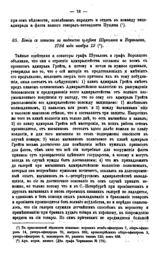 — 76 —
при семъ вѣдомостид повелѣваемъ нарядить и отдать въ команду вице-
адмнрада и-флота. нашего генералъ-интенданта Пущина (!).
85. Еопгя сд записки за подтаю графовд Шувалова и Воронцова^
1784 юда ноября 12 (2).
Тайные сррѣтники и, сенаторы графъ Шуваловъ и графъ Ворондовъ
объявили, что они о строеніи адмиралтейства согласны во всемъ съ
ироектомъ адмирала Грейга, а потому и почли за нужное признали,
утверждая все то, что о сей матеріи въ представленіяхъ и мнѣніяхъ.
его предъявлено, изъяснить сверхъ того причины ихъ къ тому побудив-
шія, оныя состоять въ слѣдующемъ: 1) планъ адмирала Грейга имѣетъ
предъ планомъ сочиненнымъ Адмиралтейскою коллегіею въ разсужденіи
безопасности и предохраненія всего адмиралтейства1 отъ всякагО зло-
умышленвгаго покушенія ту выгоду, что по сему его адмирала Грейга
расположенію все адмиралтейство повсюду защищаемо: 1) желѣзнымъ
полисадникомъ, 2) каналомъ или рвомъ й 3) между йагазинамй еще
и высокою каменною стѣною, что и составляетъ три защгіты. Йапротйвъ
же того въ планѣ коллегіи ихъ только двѣ, то есть магазейны и каналъ;
2) по плану адмирала Грейга всѣ мастерскія, въ койхъ работа огнемъ
производится, отъ магазиновъ Отстоять вдвое далѣе нежели по плану
коллегіи, и для того магазины не столь J подвержены опасности въ
случаѣ пожара; 3) число магазиновъ полагаемое въ планѣ адмирала
Грейга весьма достаточно для номѣщенія всѣхъ нужныхъ припасовъ
для флота, тѣмъ паче что всѣ сіи потребные для вооружёйія флота
припасы суть произрастенія здѣшняго государства, а потому1 и могутъ
всегда въ случаѣ нужды быть доставляемы; 4) что жъ принадлежать
до галерей при магазинахъ адмиралтейскою коллегіею . полагйемыхъ,
который она непремѣнно нужными почитаетъ, ссылаясь на долговремен-
ный опытъ магазиновъ въ с.-петербургскомъ адмиралтействѣ находя>-
щихся, но сіе за достаточное основаніе въ семъ случаѣ принять не-
можно, не только потому что и въ С.-Петербургѣ при провіантскихъ и
другихъ магазинахъ и вновь строемыдо никакихъ галерей не находится,
а однакожъ и безъ помощи оныхъ раскладываніе и бракованіе товаровъ
и провіанта производится безѣ Всякаго неудобства, но и нерѣдко оказыва-
лось, что сіи галереи служили легчайшимъ способомъ къ воровству и
йрийѣшивайію При брайахъ худаго ^о&аракъ хороійему, къ йбврёжденію
кредита на сіи товары. По сймъ прйчинамъ' не предвидится большой
u—і >•,.„; • ' .. • • ' = ' " ѵ '
(J) Въ приложенной вѣдомости показано: морскихъ штабъ-офицеровъ 7, оберъ-офице-
ровъ 14, унтеръ-офицѳровъ 70, . матросъ .582;. артидлерійскихъ > оберъ-офицёровъ 2,
унтеръ-офицеровъ 9, канонировъ 30, разннхъ чиновъ 122; всего 836. •
(2) Арх. морск. минист. (Дѣд. графа Чернышева № 175).
 