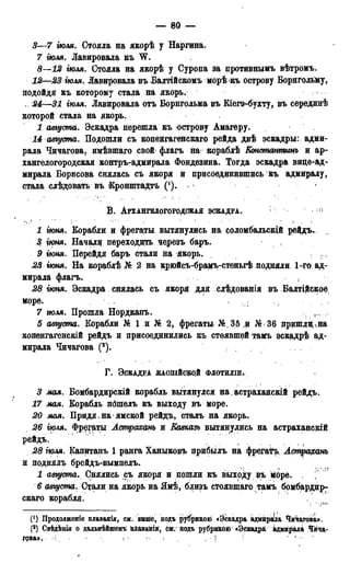 — 80 —
3—7 іюля. Стояла на якорѣ у Наргина.
7 іюля. Лавировала къ W.
S—12 іюля. Стояла на якорѣ у Суропа за противнымъ вѣтромъ.
12—23 ІЮЛЯ. Лавировала въ Балтійскомъ морѣ къ острову Борнгольйу,
подойдя къ которому стала на якорь.
. 24—31 іюля. Лавировала отъ Борнгольма въ Еіегэ-бухту, въ серединѣ
которой стала на якорь.
1 августа. Эскадра перешла къ острову Амагеру.
14 августа. Подошли съ копенгагенскаго рейда двѣ эскадры: адми-
рала Чичагова, имѣвшаго свой флагъ на кораблѣ Еонстантинъ и ар-
хангелогородская контръ-адмирала Фондезина. Тогда эскадра видѳ-ад-
мирала Борисова снялась съ якоря и присоединившись къ адмиралу,
стала слѣдовать въ Кронштадтъ (*). 1
В . АРХАНГВЛОГОРОДСКАЯ ЭСКАДРА.
1 гюня. Еорабли и фрегаты вытянулись на соломбальскій рейдъ.
3 гюня. Начои переходить черезъ баръ.
9 гюня. Перейдя баръ стали на якорь.
23, гюня. На кораблѣ 2 на крюйсъ-брамъ-стеньгѣ подняли 1-го ад-
мирала флагъ.
28 іюня. Эскадра снялась съ якоря для слѣдованія въ Балтійское
море. , . ;
7 ъюля. Прошла Нордкапъ.
5 августа. Еорабли № 1 и № 2, фрегаты № 35 и № 36 пришли,ѵна
копенгагенскій рейдъ и присоединились къ стоявшей тамъ зіскадрѣ ад-
мирала Чичагова (2).
Г . ЭСКАДРА ЖАСШЙСВДЙ ФЛОТИЛШ*
3 мая. Бомбардирскій корабль вытянулся на астраханскій рейдъ.
17 мая. Еорабль пошелъ къ выходу въ море.
20 мая. Придя.на*ямской рейдъ, сталъ на якорь.
26 гюля. Фрегаты Астрахань и Кавказъ вытянулись на астраханскій
рейдъ.
28 іюля. Капитанъ 1 ранга Ханыковъ прибылъ на фрегатъ Астрахань
и поднялъ брейдъ-вымпелъ.
1 августа. Снялись съ якоря и пошли къ выходу въ море. .
6 августа. Стали на якорь на Ямѣ, близъ стоявщаго тамъ бомбардир-
скаго корабля.
(') Продолженіе плаваиія, см. выше, подъ рубрикою «Эскадра адмираІла Чичагова».
(2) Свѣдѣнія о дадьнѣйшемъ пЛаваніи, см. подъ рубрикой «ЭскадрЙ, адмирала Чича-
гова*, -I. / • <• ! ' N ••
 
