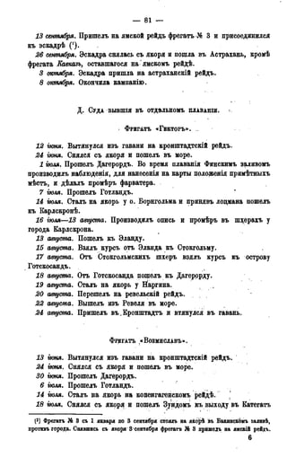 — 118 —
13 сентября. Пришелъ на ямской рейдъ фрегатъ № 3 и присоединился
къ эскадрѣ (*).
26 сентября. Эскадра снялась съ якоря и пошла въ Астрахань, кромѣ
фрегата Еавказъ, оставшагося на'ямскомъ рейдѣ.
3 октября. Эскадра пришла на астраханскій рейдъ.
8 октября. Окончила кампанію.
Д . СУДА БЫВШІЯ ВЪ ОТДѢЛЬНОМЪ ПЛАВАНШ. <
> ФРЕГАТЪ «ГЕКТОРЪ». ..
12 гюня. Вытянулся изъ гавани на кронштадтскій рейдъ.
24 гюня. Снялся съ якоря и пошелъ въ море.
1 гюля. Прошелъ Дагерордъ. Во время плаванія Финскимъ заливомъ
производилъ наблюденія, для нанесенія на карты положенія примѣтныхъ
мѣстъ, и дѣлалъ промѣръ фарватера.
7 іюля. Прошелъ Готландъ.
14 гюля. Сталь на якорь у о. Борнгольма и принявъ лоцмана пошелъ
къ Карлскронѣ.
16 іюля—13 августа. Производилъ опись и промѣръ въ шхерахъ у
города Еарлскрона.
13 августа. Пошелъ къ Эланду.
15 августа. Взялъ курсъ отъ Эланда къ Стокгольму.
17 августа. Отъ Стокгольмскихъ шхеръ взялъ курсъ къ острову
Готскосандъ.
18 августа. Отъ Готскосанда пошелъ къ Дагерорду.
19 августа. Сталъ на якорь у Наргина.
20 августа. Перешелъ на ревельскій рейдъ.
22 августа. Вышелъ изъ Ревеля въ море.
24 августа. Пришелъ въ.Еронштадтъ и втянулся въ гавань.
ФРЕГАТЪ «ВОЗМИСЛАВЪ».
13 гюня. Вытянулся изъ гавани на кронштадтскій рейдъ.
24 гюня. Снялся съ якоря и цошелъ въ море.
30 гюня. Прошелъ Дагерордъ.
6 гюля. Прошелъ Готландъ.
14 гюля. Сталъ на якорь на копенгагенскомъ рейдѣ. j
18 гюля. Снялся съ якоря и пошелъ Зундомъ къ выходу въ Еатегатъ
(3) Фрегатъ № 3 съ 1 января по 3 сентября стоялъ на якорѣ івъ Бакинскоиъ эаливѣ,
ііротнвъ города. Снявшись съ якоря 3<сентября фрегатъ № 3 пришелъ на ямскій рейдъ.
8
 