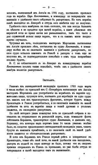 — 3 —
котломъ, выписанный изъ Англіи въ 1781 году, поставленъ прошлаго
года на корабль Царь Еонстатшнъ, и командиру по возвращеніи изъ
кампаніи о удобности онаго слѣдовало бъ рапортовать. Но тотъ корабль
нынѣ находится въ Ливорнѣ и оттуда сего извѣстія еще не получено.
Удобность сихъ камбузовъ въ томъ состоитъ, что они всегда бываютъ
въ цѣлости и не вредятся при качкѣ корабля, а наши дѣлаемыя изъ
кирпичей печи во время качки все разваливаются, такъ что часто и
для служителей нельзя пищи варить, что и съ самимъ мною неодно-
кратно случалось.
Чугунная жъ печь, господиномъ мастеромъ Морганомъ выписанная
изъ Англіи прошлаго лѣта, поставлена на судно Констанцію, и коман-
диру велѣно жъ по окончаніи кампаніи о удобности рапортовать, но
оное судно осталось зимовать въ Ревелѣ и рапорта о томъ еще не
получено жъ, но подтвердительное повелѣніе о семъ туда непремѣнно
послано будетъ.
В. С. не соблаговолите ль въ Ливорно къ командующему корабля
Консманммнъ послать также повелѣніе, чтобъ онъ о удобности своего
камбуза коллегію рапортовалъ.
ЭКСТРАКТЪ.
Указомъ изъ интендантской экспедиціи прошлаго 1782 года марта
8 числа велѣно: по присылкѣ изъ С.-Петербурга выписанную изъ Англіи
мастеромъ Морганомъ для употребленія на корабляхъ къ варенію слу-
жителямъ пищи, чугунную печь, поставить для апробащи на одйо судно
изъ пинокъ или изъ транспортныхъ фрегатовъ, которое будетъ между
Кронштадта и Ревеля употребляться, и по окончаніи кампаніи въ какой
удобности та печь къ варенію пищи и топкѣ дровами и угольемъ
окажется, въ экспедицію рапортовать.
По силѣ котораго указа помянутая печь по присылкѣ собрана и по-
ставлена на отправленное въ ревельскій портъ, подъ командою флота
лейтенанта Корякина, транспортное судно Констащія, и даннымъ ему,
Корякину, отъ конторы надъ портомъ іюня 24 числа указомъ велѣно
было, въ сходство предписаннаго интендантской экспедиціи указа, чинить
будучи въ кампаніи примѣчаніе, а по окончаніи оной въ какой удоб-
ности окажется со обстоятельствомъ рапортовать.
И хотя онъ Корякинъ изъ Ревеля первый рёйсъ и возвратился въ
Кронштадте, токмо объ оной печи, въ какой удобности она находилась,
рапорта въ подачѣ въ оную контору не было, потому что въ скоромъ
времени отправленъ въ Ревель съ припасами, но уже болѣе оттуда не
возвращался и нынѣ находится тамъ въ зазимованіи.
*
 