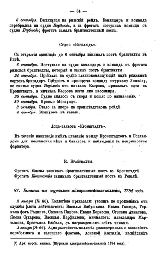 — 84 —
6 сентября. Вытянулся на рижскій рейдъ. Командиръ и команда
перебрались на судно Верблюдъ, а на фрегатъ поступила команда съ
судна Верблюдъ; фрегатъ занялъ брантвахтенный постъ.
СУДНО «ВЕРБЛЮДЪ».
Съ открытія навигаціи до 6 сентября занималъ постъ брантвахты въ
Ригѣ.
6 сентября. Поступили на судно командиръ и команда съ фрегата
рижской брантвахты, который и занялъ постъ брантвахты.
24 сентября. Пріѣхалъ на судно главнокомандующій надъ рижскимъ
портомъ бригадиръ Сабуровъ и препоруча команду штурману Яникову,
не снимая судна Верблюдъ отъ мичмана Каерова, приказалъ идти въ
Кронштадта, а мичмана Каерова везти яко пассажира.
25 сентября. Судно снялось съ якоря и пошло по назначенію.
30 сентября. Прошло Монзундъ.
5 октября. Стало на якорь на кронштадтскомъ рейдѣ.
4 октября. Втянулось въ гавань.
ЛОЦЪ-ГАЛЬОТЪ «КРОНШТАДТЪ».
Въ теченіи навигадіи имѣлъ плаваніе между Кронштадтомъ и Гоглан-
домъ для постановки вѣхъ и бакановъ и наблюденія за исправностью
Е . БРАНТВАХТЫ.
Фрегатъ Бття занималъ брантвахтенный постъ въ Кронштадтѣ.
Фрегатъ Еонстанція занималъ брантвахтенный поста въ Ревелѣ.
87. Выписка изъ журналов^ адмиралпьействд-коллеііи, 1784 юда.
2 января (№ 66). Коллегіею приказали: уволить по прошеніямъ отъ
службы флота лейтенантовъ: Василья Бабушкина, Ивана Ганзера, Гер-
мана фонъ Радинга, Степана Панова, Ивана Борисова, Степана Ахматова,
Якова Сухарева, Василья. Перфильева; мичмановъ: Александра Мар-
тынова, Крестьяна Базбаля, съ награжденіемъ всѣхъ чинами.
2 января (№ 69). Адмиралтействъ-коллегія разсматривала о вакансіяхъ
корабельнаго и галернаго флотовъ, донской флотиліи, каспійскйхъ
(') Арх. морск. минист. (Журналы адмиралтействъ-коллегіи 1784 года).
 