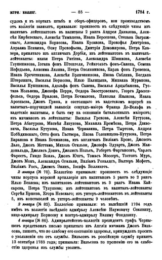ЖУРН. КОЛЛЕГ. — 85 — • 1785 г.
судовъ и въ портахъ штабъ и оберъ-офицеровъ, кои производствомъ
отъ коллегіи зависятъ, приказали: произвесть въ слѣдующіе чины изъ
капитанъ лейтенантовъ въ капитаны 2 ранга Андрея Данилова, Алек-
сѣя Кирѣевскаго, Алексѣя Тимашева, Ивана Берсенева, Степана Загряж-
скаго, Александра Борисова, Ивана Бусакова, Прокофья Дмитріева,
Авраама Пенкина,, Ѳому Прокофьева, Дмитрія Доможирова, Петра Кла-
вера, принятаго изъ англичанъ Дорбія, изъ лейтенантовъ въ капитанъ-
лейтенанты: князя Петра Ратіева, Александра Шишкова, Алексѣя
Глушенинова, Іогана фонъ Штенгеля, Рейнгольть фонъ-Сакена, Семена
Нефедьева, Анисима Лялина, Петра Овсянникова, Карла фонъ Гревенса,
Ивана Кречетникова> Алексѣя Брянченинова, Якова Саблина, Богдана
Штерлинга, Василья Борисова, Илью Палидына, Михаила Муранова,
Василья Кушникова, Адольфа фонъ Сакена, Василья Арцыбашева, Гус-
тава Нолькена, Джозефа Перри, Ѳедора Заостровскаго, Георга Драхен-
фельса, Ѳедора Вралова, Петра Бочманова, Николая Языкова, Ивана
Арсеньева, Джонъ Грина, и состоящаго въ кадетскомъ корпусѣ на
капитанъ-поручидкой вакансщ секундъ-маіора Франца Де-Вольфа въ
кадетскіе капитаны, и быть ему на основаніи батальонныхъ маіоровъ;
изъ мичмановъ въ лейтенанты: Василья Грекова, Алексѣя Кутузова,
Петра Абатурова, Матвѣя Лизунова, Михаила Еремѣева, Петра Дзиво-
вича, Василья Кутузова, Ивана Чернавина, Петра Тыртова, Андрея
Побѣдинскаго, Отто фонъ Гаствера, Якова Голенищева-Кутузова, Петра
Баранова и Ивана Бочманова, изъ англичанъ Виліамъ Крове, Джозевъ
Лале, Джонъ Меттама, Михель Огильви, Джозефъ Эдуарта, Джонъ Мак-
дональда, Джелисъ Доннъ, Джелисъ Нольсъ, Робертъ Фаргансонъ, Чарлсъ
Фарестъ, Гинде Боиль, Джонъ Юнгъ, Томасъ Мессеръ, Тостонъ Муръ,
Джонъ Мокъ, Александръ Огильви, Виліамъ Роналдсъ, Валтеръ Мофетъ,
Виліамъ Росъ, Джемсъ Экинъ, Іосифъ Воллингсъ.
2 января (№ 70). Коллегіею приказали: произвесть въ слѣдующіе
чины корпуса морской артиллеріи изъ капитановъ Б ранга во 2 рангъ
Илью Безяева; изъ капитановъ лейтенантовъ въ 3 рангъ Ивана Кай-
сарова, Петра Тулушева; изъ лейтенантовъ въ капитанъ-лейтенанты
Сергѣя Ершева, Егора Невскаго; изъ унтеръглейтенантовъ въ лейтенанты
5, изъ констапелей въ унтеръ-лейтенанты 9 человѣкъ.
2 января (№ 82). Коллегіею приказали: въ нынѣшній 1784 годъ
имѣть въ коллегіи засѣданіе адмйралу Алексѣіо Наумовичу Сенявину,
вице-адмиралу Борисову и контръ-адмиралу Вилиму Фондезину.
4 января '(№ 86). Адмиралтействъ-коллегій президентъ графъ Черны-
шевъ представилъ письмо принятаго изъ Англіи мичмана Джонъ Виль-
сона, пишетъ, что по слабому его состоянію здоровья, принужденъ просить
о увольненіи его отъ службы. Вильсонъ въ россійскую службу принятъ
13 сентября 1783 года; приказали: Вильсона по прошенію его за слабо-
стію здоровья изъ службы уволить.
 