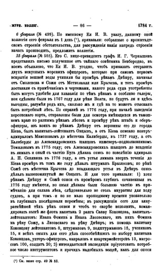 • ЖУРН. КОЛЛЕГ. — 8 6 — 1784 г.
6 февраля (№ 499). По именному Ея И. В. указу, данному оной
коллегіи сего февраля въ 1 день ('), приказали: собранные о кронштадт-
скомъ строеніи обстоятельства, для разсужденія какія напредь ст^оеніи
начать производить, предложить коллегіи.
15 февраля (№ 565). Его С. виде-президентъ графъ И. Г. Чернышевъ
представилъ письмо полученное отъ тайнаго совѣтника Безбородко, въ
коемъ объявлено, что Ея И. В. угодно, чтобъ приказать отправить
двухъ искусныхъ морскихъ офидеровъ^ которые при самомъ первомъ
вскрытіи вешней воды учинили бы промѣръ рѣкамъ Днѣпру, начиная
отъ Смоленска и Сожи отъ Мстиславля или Брычева, и тотъ промѣръ
доставили съ примѣчаніемъ и чертежами, какого рода суда употреблены
быть могутъ удобнѣе для плаванія по тѣмъ рѣкамъ и особливо галеты,
кои сдѣланы были въ 1767 году для рѣки Волги, не будутъ лй и здѣсь
выгодны, разумѣя родъ ихъ, сколько жъ н гдѣ на то можетъ отысканъ
быть потребный лѣсъ. По справкѣ въ 1776 году, при началѣ заведенія
херсонскаго порта, отправлены были для осмотра имѣющихси въ тамош-
немъ краю по разнымъ рѣкамъ лѣсовъ и промѣру рѣкъ штабъ и оберъ-
офидеры, изъ коихъ по рѣкамъ Днѣпру отъ вершины его до города
Кіева, былъ капитанъ-лейтенантъ Овдынъ, а отъ Біева описано контръ-
адмираломъ Мамоновымъ до мѣстечка Калиберды, въ 1737 году, а отъ
Калиберды до Александровскихъ шандовъ инженеръ-подполковникомъ
Томиловымъ въ 1775 году; отъ Александровскихъ шандовъ до впаденія
въ лиманъ и оный съ частію Буга дѣлана опись по повелѣнію адмирала
А. Н. Сенявина въ 1776 году, а отъ устья лимана вверхъ теченія до
Кіева промѣръ въ томъ же году дѣлалъ штурманъ Крылосовъ; по рѣкѣ
Сожѣ отъ мѣстечка Крычева до впадающаго устья въ Днѣпръ ОПЙСЬ
дѣлалъ вышепомянутый же Овдынъ. И для того приказали: 1) хотя
рѣкамъ Днѣпру и Сожѣ описи съ промѣромъ глубинъ сочиненныя въ
1776 году имѣются, но оныя дѣланы были большею частію къ при-
мѣчанію для сплава лѣса, слѣдовательно не столь акуратны для ходу
судовъ, а при томъ « и по не мало прошедшему времени уповательно
въ глубинахъ послѣдовали перемѣны; въ разсужденіи сего для акку-
ратнѣйшей тѣхъ рѣкъ описи и чтобъ то скорѣе исполнить, коман-
дировать нынѣ же флота капитана 2 ранга Савву Коковдова, капитанъ-
лейтенантовъ: Ивана Фомина и Ивана Лисовскаго, изъ нихъ Фомина
на рѣку Сожу, а Лисовскаго на рѣку Днѣпръ; въ помощь капитану
Коковдову лейтенантовъ 8, штурмановъ 9, подштурмановъ 15, учениковъ
15, и всѣхъ оныхъ для сего дѣла способнѣйшихъ по выбору капитана
Коковдова,.унтеръ-офидеровъ, капраловъ и квартирмейстероЬъ 13, матро-
совъ 100, солдатъ 20; 2) интендантской экспедидіи пріуготовить потреб-
ное число инструментовъ и прочихъ надобныхъ вещей, какъ для описи
(') Си. выше стр. 49 № 53.
 